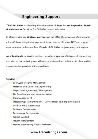 Engineering Support
TRAC Oil & Gas is a leading, Global provider of Rope Access Inspection, Repair
& Maintenance Services for Oil & Gas related industries.
In alliance with our strategic partners we can offer the provision of an integrat-
ed portfolio of integrity management, inspection, verification, NDT and rope ac-
cess solutions to the complete lifecycle of Oil & Gas projects across the region.
As a ‘best in class’ service provider, we offer a synergy of integrated engineering
and site services offering cost effective and streamlined solutions to clients while
also maintaining technical independence.
Services
l Life Cycle Integrity Management
l Materials and Corrosion Engineering
l Inspection Engineering / Management
l RBI Development and Implementation
l Data Management
l Integrity Operating Windows - Development and Implementation
l Verification & Surveillance
l Software Development
l Technology Development
l Project Support
l Project Management
l Marine Engineering / Naval Architect
www.tracoilandgas.com
 