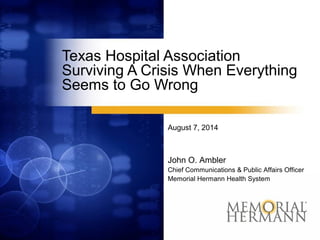 Texas Hospital Association
Surviving A Crisis When Everything
Seems to Go Wrong
August 7, 2014
John O. Ambler
Chief Communications & Public Affairs Officer
Memorial Hermann Health System
 