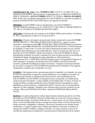 CONTRATO Nº 25 ± C21:: Entre ³EMPRESA SRL´ (CUIT N° 33-70021138-7), en
adelante la LOCADORA, representada por su apoderada la Lic. CAROLINA MARTINEZ
(DNI Nº 20.988.501) y JULIAN TORRES (DNI Nº 28.745.083) y MIGUEL RAMIREZ
(DNI 26.907.307), en adelante denominados los LOCATARIOS, se conviene en celebrar el
presente CONTRATO DE LOCACIÓN sujeto a las siguientes Cláusulas:
PRIMERA: La LOCADORA cede en arrendamiento a los LOCATARIOS el
DEPARTAMENTO ubicado en la AV. SANTA FE Nº 1969, PISO 6º, DEPARTAMENTO
³D´, DE LA CIUDAD AUTóNOMA DE BUENOS AIRES.
SEGUNDA: El término de éste Contrato es de (2) DOS AÑOS a partir del día 1º de febrero
de 2011, venciendo por lo tanto el 31 de enero de 2013.-
TERCERA: El precio del alquiler será para todo el plazo contractual la suma de $ 33.540.-
(PESOS TREINTA Y TRES MIL QUINIENTOS CUARENTA), a pagar en cuotas
mensuales y consecutivas de $ 1.300.- (PESOS MIL TRESCIENTOS) durante los primeros
12 meses, y de $ 1.495- (PESOS MIL CUATROCIENTOS NOVENTA Y CINCO) durante
los segundos 12 meses (mes 13 al mes 24), hasta la finalización del plazo de este contrato.
El alquiler deberá abonarse por mes adelantado del 1 (uno) al 5 (cinco) de cada mes en el
domicilio de la LOCADORA o donde ésta notificare. Si los LOCATARIOS no abonan
puntualmente el alquiler convenido, se producirá la mora de pleno derecho sin necesidad de
interpelación alguna, devengando las sumas adeudadas un interés punitorio y
compensatorio del 2 % (DOS POR CIENTO) mensual, más el correspondiente Impuesto al
Valor Agregado, sin perjuicio del derecho de la LOCADORA a rescindir el presente
Contrato y quedando facultada para solicitar el desalojo. El alquiler se pacta por períodos
de mes entero y aunque los LOCATARIOS desocuparan antes de finalizar el mes pagarán
íntegramente el alquiler que corresponda a ese mes.
CUARTA: Todo impuesto tasa o gravamen que afecte el inmueble y/o el alquiler, así como
la cuota correspondiente a Expensas Comunes Ordinarias en su totalidad, de acuerdo a la
liquidación que presente la Administración del Consorcio, será reembolsado por los
LOCATARIOS a la LOCADORA en la proporción que corresponda a la unidad locada,
siendo éstas parte del alquiler, y serán exigibles con prioridad sobre el mismo. El atraso en
el pago de dichos conceptos producirá la mora de pleno derecho devengando las sumas
adeudadas un interés punitorio y compensatorio del 2% mensual, más el correspondiente
Impuesto al Valor Agregado. Tomando como referencia para el mes de comienzo de este
contrato: ABL (cuota 02/2010) $ 62,92 Bim.- Siendo las EXPENSAS (Marzo/2010) $
336,50.-
QUINTA: Las partes del presente contrato dejan expresa constancia que previo a la firma
del mismo los LOCATARIOS visitaron la unidad objeto de la locación y que la misma se
encuentra desocupada, en perfecto estado de aseo y conservación, con sus vidrios, herrajes,
llaves, un aire acondicionado del que se entrega un control remoto a la firma del presente, y
demás accesorios, obligándose a mantener y devolver el inmueble en las mismas buenas
condiciones, y a pagar el importe de los objetos que faltaren o estuvieren averiados a la
entrega de la unidad. También se obligan a efectuar a su cargo y durante el curso de la
locación las reparaciones de desperfectos necesarias para el mantenimiento de la unidad y
 