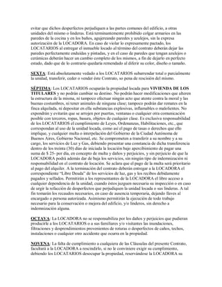 evitar que dichos desperfectos perjudiquen a las partes comunes del edificio, a otras
unidades del mismo o linderas. Está terminantemente prohibido colgar armarios en las
paredes de la cocina y en los baños, agujereando paredes y azulejos, sin la expresa
autorización de la LOCADORA. En caso de violar lo expresamente pactado, los
LOCATARIOS al entregar el inmueble locado al término del contrato deberán dejar las
paredes perfectamente enduídas y pintadas, y en el caso de paredes que tengan azulejos o
cerámicas deberán hacer un cambio completo de los mismos, a fin de dejarlo en perfecto
estado, dado que de lo contrario quedaría remendado al diferir su color, diseño o tamaño.
SEXTA: Está absolutamente vedado a los LOCATARIOS subarrendar total o parcialmente
la unidad, transferir, ceder o vender éste Contrato, so pena de rescisión del mismo.
SÉPTIMA: Los LOCATARIOS ocuparán la propiedad locada para VIVIENDA DE LOS
TITULARES y no podrán cambiar su destino. No podrán hacer modificaciones que alteren
la estructura de la misma, ni tampoco efectuar ningún acto que atente contra la moral y las
buenas costumbres, ni tener animales de ninguna clase; tampoco podrán dar remates en la
finca alquilada, ni depositar en ella substancias explosivas, inflamables o malolientes. No
expondrán y evitarán que se arrojen por puertas, ventanas o cualquier otra comunicación
posible con terceros, ropas, basura, objetos de cualquier clase. Es exclusiva responsabilidad
de los LOCATARIOS el cumplimiento de Leyes, Ordenanzas, Habilitaciones, etc., que
correspondan al uso de la unidad locada, como así el pago de tasas o derechos que ello
implique, y cualquier multa o interpelación del Gobierno de la Ciudad Autónoma de
Buenos Aires, Gobierno Nacional, etc. Se comprometen a transferir a su nombre y a su
cargo, los servicios de Luz y Gas, debiendo presentar una constancia de dicha transferencia
dentro de los treinta (30) días de iniciada la locación bajo apercibimiento de pagar una
suma de $ 25- por día, en concepto de multa y daños y perjuicios, y sin perjuicio de que la
LOCADORA podrá además dar de baja los servicios, sin ningún tipo de indemnización ni
responsabilidad en el contrato de locación. Se aclara que el pago de la multa será prioritario
al pago del alquiler. A la terminación del contrato deberán entregar a la LOCADORA el
correspondiente ³Libre Deuda´ de los servicios de luz, gas y los recibos debidamente
pagados y sellados. Permitirán a los representantes de la LOCADORA el libre acceso a
cualquier dependencia de la unidad, cuando éstos juzguen necesaria su inspección o en caso
de urgir la refacción de desperfectos que perjudiquen la unidad locada o sus linderas. A tal
fin tomarán los recaudos necesarios, en caso de ausencia temporaria, dejando llaves al
encargado o persona autorizada. Asimismo permitirán la ejecución de todo trabajo
necesario para la conservación o mejora del edificio, y/o linderos, sin derecho a
indemnización alguna.
OCTAVA: La LOCADORA no se responsabiliza por los daños y perjuicios que pudieran
producirle a los LOCATARIOS o a sus familiares y/o visitantes las inundaciones,
filtraciones y desprendimientos provenientes de roturas o desperfectos de caños, techos,
instalaciones o cualquier otro accidente que ocurra en la propiedad.
NOVENA: La falta de cumplimiento a cualquiera de las Cláusulas del presente Contrato,
facultará a la LOCADORA a rescindirlo, si no le conviniere exigir su cumplimiento,
debiendo los LOCATARIOS desocupar la propiedad, reservándose la LOCADORA su
 