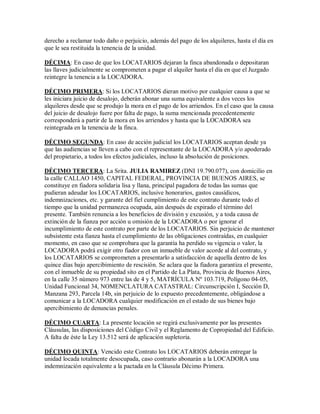 derecho a reclamar todo daño o perjuicio, además del pago de los alquileres, hasta el día en
que le sea restituida la tenencia de la unidad.
DÉCIMA: En caso de que los LOCATARIOS dejaran la finca abandonada o depositaran
las llaves judicialmente se comprometen a pagar el alquiler hasta el día en que el Juzgado
reintegre la tenencia a la LOCADORA.
DÉCIMO PRIMERA: Si los LOCATARIOS dieran motivo por cualquier causa a que se
les iniciara juicio de desalojo, deberán abonar una suma equivalente a dos veces los
alquileres desde que se produjo la mora en el pago de los arriendos. En el caso que la causa
del juicio de desalojo fuere por falta de pago, la suma mencionada precedentemente
corresponderá a partir de la mora en los arriendos y hasta que la LOCADORA sea
reintegrada en la tenencia de la finca.
DÉCIMO SEGUNDA: En caso de acción judicial los LOCATARIOS aceptan desde ya
que las audiencias se lleven a cabo con el representante de la LOCADORA y/o apoderado
del propietario, a todos los efectos judiciales, incluso la absolución de posiciones.
DÉCIMO TERCERA: La Srita. JULIA RAMIREZ (DNI 19.790.077), con domicilio en
la calle CALLAO 1450, CAPITAL FEDERAL, PROVINCIA DE BUENOS AIRES, se
constituye en fiadora solidaria lisa y llana, principal pagadora de todas las sumas que
pudieran adeudar los LOCATARIOS, inclusive honorarios, gastos causídicos,
indemnizaciones, etc. y garante del fiel cumplimiento de este contrato durante todo el
tiempo que la unidad permanezca ocupada, aún después de expirado el término del
presente. También renuncia a los beneficios de división y excusión, y a toda causa de
extinción de la fianza por acción u omisión de la LOCADORA o por ignorar el
incumplimiento de este contrato por parte de los LOCATARIOS. Sin perjuicio de mantener
subsistente esta fianza hasta el cumplimiento de las obligaciones contraídas, en cualquier
momento, en caso que se comprobara que la garantía ha perdido su vigencia o valor, la
LOCADORA podrá exigir otro fiador con un inmueble de valor acorde al del contrato, y
los LOCATARIOS se comprometen a presentarlo a satisfacción de aquella dentro de los
quince días bajo apercibimiento de rescisión. Se aclara que la fiadora garantiza el presente,
con el inmueble de su propiedad sito en el Partido de La Plata, Provincia de Buenos Aires,
en la calle 35 número 973 entre las de 4 y 5, MATRÍCULA Nº 103.719, Polígono 04-05,
Unidad Funcional 34, NOMENCLATURA CATASTRAL: Circunscripción I, Sección D,
Manzana 293, Parcela 14b, sin perjuicio de lo expuesto precedentemente, obligándose a
comunicar a la LOCADORA cualquier modificación en el estado de sus bienes bajo
apercibimiento de denuncias penales.
DÉCIMO CUARTA: La presente locación se regirá exclusivamente por las presentes
Cláusulas, las disposiciones del Código Civil y el Reglamento de Copropiedad del Edificio.
A falta de éste la Ley 13.512 será de aplicación supletoria.
DÉCIMO QUINTA: Vencido este Contrato los LOCATARIOS deberán entregar la
unidad locada totalmente desocupada, caso contrario abonarán a la LOCADORA una
indemnización equivalente a la pactada en la Cláusula Décimo Primera.
 