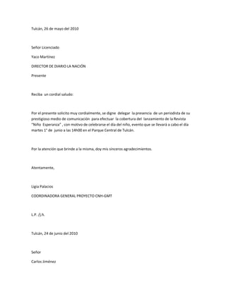 Tulcán, 26 de mayo del 2010
Señor Licenciado
Yaco Martínez
DIRECTOR DE DIARIO LA NACIÓN
Presente
Reciba un cordial saludo:
Por el presente solicito muy cordialmente, se digne delegar la presencia de un periodista de su
prestigioso medio de comunicación para efectuar la cobertura del lanzamiento de la Revista
͞Niño Esperanza͟ , con motivo de celebrarse el día del niño, evento que se llevará a cabo el día
martes 1° de junio a las 14h00 en el Parque Central de Tulcán.
Por la atención que brinde a la misma, doy mis sinceros agradecimientos.
Atentamente,
Ligia Palacios
COORDINADORA GENERAL PROYECTO CNH-GMT
L.P. /j.h.
Tulcán, 24 de junio del 2010
Señor
Carlos Jiménez
 