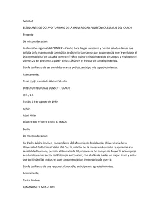 Solicitud
ESTUDIANTE DE OCTAVO TURISMO DE LA UNIVERSIDAD POLITÉCNICA ESTATAL DEL CARCHI
Presente
De mi consideración:
La dirección regional del CONSEP ʹ Carchi, hace llegar un atento y cordial saludo a la vez que
solicita de la manera más comedida, se digne fortalecernos con su presencia en el evento por el
Día Internacional de la Lucha contra el Tráfico Ilícito y el Uso Indebido de Drogas, a realizarse el
viernes 25 del presente, a partir de las 15h00 en el Parque de la Independencia.
Con la confianza de ser atendido en este pedido, anticipo mis agradecimientos.
Atentamente,
Crnel. (sp) Licenciado Héctor Estrella
DIRECTOR REGIONAL CONSEP ʹ CARCHI
H.E. / k.l.
Tulcán, 14 de agosto de 1940
Señor
Adolf Hitler
FÜHRER DEL TERCER REICH ALEMÁN
Berlín
De mi consideración:
Yo, Carlos Alirio Jiménez, comandante del Movimiento Resistencia Universitaria de la
Universidad Politécnica Estatal del Carchi, solicito de la manera más cordial y apelando a la
sensibilidad humana, permitir el traslado de 20 prisioneros del campo de Auswicht al complejo
eco-turístico en el sector del Polylepis en Ecuador, con el afán de darles un mejor trato y evitar
que continúen las masacres que consumen gastos innecesarios de guerra.
Con la confianza de una respuesta favorable, anticipo mis agradecimientos.
Atentamente,
Carlos Jiménez
CoMANDANTE M.R.U- UPE
 