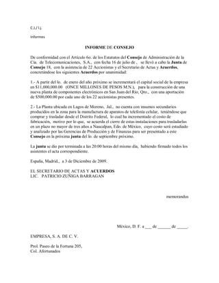 C.J./ l.j.
Informes
INFORME DE CONSEJO
De conformidad con el Artículo 6o. de los Estatutos del Consejo de Administración de la
Cía. de Telecomunicaciones, S.A., con fecha 16 de julio de , se llevó a cabo la Junta de
Consejo 18, con la asistencia de 22 Accionistas y el Secretario de Actas y Acuerdos,
concretándose los siguientes Acuerdos por unanimidad:
1.- A partir del lo. de enero del año próximo se incrementará el capital social de la empresa
en $11,000,000.00 (ONCE MILLONES DE PESOS M.N.), para la construcción de una
nueva planta de componentes electrónicos en San Juan del Río, Qro., con una aportación
de $500,000.00 por cada uno de los 22 accionistas presentes.
2.- La Planta ubicada en Lagos de Moreno, Jal., no cuenta con insumos secundarios
producidos en la zona para la manufactura de aparatos de telefonía celular, teniéndose que
comprar y trasladar desde el Distrito Federal, lo cual ha incrementado el costo de
fabricación, motivo por lo que, se acuerda el cierre de estas instalaciones para trasladarlas
en un plazo no mayor de tres años a Naucalpan, Edo. de México, cuyo costo será estudiado
y analizado por las Gerencias de Producción y de Finanzas para ser presentado a este
Consejo en la próxima junta del lo. de septiembre próximo.
La junta se dio por terminada a las 20:00 horas del mismo día, habiendo firmado todos los
asistentes el acta correspondiente.
España, Madrid., a 3 de Diciembre de 2009.
EL SECRETARIO DE ACTAS Y ACUERDOS
LIC. PATRICIO ZUÑIGA BARRAGAN
memorandus
México, D. F. a ___ de ______ de _____.
EMPRESA, S. A. DE C. V.
Prol. Paseo de la Fortuna 205,
Col. Afortunados
 