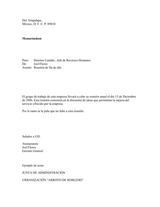 Del. Iztapalapa,
México, D. F. C. P. 09010
Memorándum
Para: Doroteo Catalán , Jefe de Recursos Humanos
De: Joel Flores
Asunto: Reunión de fin de año
El grupo de trabajo de esta empresa llevará a cabo su reunión anual el día 15 de Diciembre
de 2006. Esta reunión consistirá en la discusión de ideas que permitirán la mejora del
servicio ofrecido por la empresa.
Por lo tanto se le pide que no falte a esta reunión.
Saludos a UD.
Atentamente
Joel Flores
Gerente General
Ejemplo de actas
JUNTA DE ADMINISTRACIÓN
URBANIZACIÓN ³ARROYO DE ROBLEDO´
 