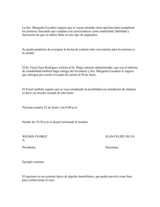 La Sra. Margarita Escudero sugiere que se vayan mirando otras opciones para reemplazar
los porteros, buscando que cumplan con características como amabilidad, habilidad y
discreción las que no deben faltar en este tipo de empleados.
Se queda pendiente de averiguar la forma de contrato más conveniente para los porteros y
la unidad.
El Sr. Fiscal Juan Rodríguez solicita al Sr. Diego anterior administrador, que con el informe
de contabilidad también haga entrega del inventario y Sra. Margarita Escudero le sugiere
que entregue por escrito el estado de cartera al 30 de Junio.
El Fiscal también sugiere que se vaya estudiando la posibilidad con instalación de cámaras
es decir un circuito cerrado de televisión.
Próxima reunión 22 de Junio a las 8:00 p.m.
Siendo las 10:30 p.m se da por terminada la reunión.
WILSON FLOREZ JUAN FELIPE SILVA
A.
Presidente. Secretario.
Ejemplo contrato
El siguiente es un contrato típico de alquiler inmobiliario, que podrá servirle como base
para confeccionar el suyo.
 