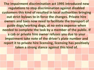 The impairment discrimination act 1995 introduced new
    regulations to stop discrimination against disabled
customers this kind of resulted in local authorities bringing
   out strict bylaws to in force the changes. Private hire
 owners and taxis now need to facilitate the transport of
   guide dogs/working dogs, at no extra expense when
needed to complete the task by a member of the public. If
    a cab or private hire owner refuses you due to your
  impairment take note of the driver's plate number and
 report it to private hire licensing, licensing has positively
         taken a strong stance against this kind of.
 