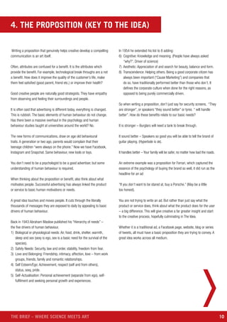 10THE BRIEF – WHERE SCIENCE MEETS ART
Writing a proposition that genuinely helps creative develop a compelling
communication is an art itself.
Often, attributes are confused for a benefit. It is the attributes which
provide the benefit. For example, technological break throughs are a not
a benefit. How does it improve the quality of the customer’s life, make
them feel satisfied (good parent, friend etc.) or improve their health?
Good creative people are naturally good strategists. They have empathy
from observing and feeling their surroundings and people.
It is often said that advertising is different today, everything is changed.
This is rubbish. The basic elements of human behaviour do not change.
Has there been a massive overhaul in the psychology and human
behaviour studies taught at universities around the world? No.
The new forms of communications, draw on age old behavioural
traits. A generation or two ago, parents would complain that their
teenage children “were always on the phone.” Now we have Facebook,
Instagram and Snapchat. Same behaviour, new tools or toys.
You don’t need to be a psychologist to be a good advertiser, but some
understanding of human behaviour is required.
When thinking about the proposition or benefit, also think about what
motivates people. Successful advertising has always linked the product
or service to basic human motivations or needs.
A great idea touches and moves people. It cuts through the literally
thousands of messages they are exposed to daily by appealing to basic
drivers of human behaviour.
Back in 1943 Abraham Maslow published his “Hierarchy of needs” –
the five drivers of human behaviour.
1) Biological or physiological needs: Air, food, drink, shelter, warmth,
sleep and sex (sexy is ego, sex is a basic need for the survival of the
species).
2) Safety Needs: Security, law and order, stability, freedom from fear.
3) Love and Belonging: Friendship, intimacy, affection, love – from work
groups, friends, family and romantic relationships.
4) Self Esteem/Ego: Achievement, respect (self and from others),
status, sexy, pride.
5) Self-Actualisation: Personal achievement (separate from ego), self-
fulfilment and seeking personal growth and experiences.
In 1954 he extended his list to 8 adding:
6) Cognitive: Knowledge and meaning. (People have always asked
“why?”. Driver of science)
7) Aesthetic: Appreciation of and search for beauty, balance and form.
8) Transcendence: Helping others. Being a good corporate citizen has
always been important (“Cause Marketing”) and companies that
do so, have traditionally performed better than those who don’t. It
defines the corporate culture when done for the right reasons, as
opposed to being purely commercially driven.
So when writing a proposition, don’t just say for security screens, “They
are stronger”, or speakers “they sound better” or tyres “ will handle
better”. How do these benefits relate to our basic needs?
It is stronger – Burglars will need a tank to break through.
It sound better – Speakers so good you will be able to tell the brand of
guitar playing. (Hyperbole is ok).
It handles better – Your family will be safer, no matter how bad the roads.
An extreme example was a proposition for Ferrari, which captured the
essence of the psychology of buying the brand so well, it did run as the
headline for an ad
“If you don’t want to be stared at, buy a Porsche.” (May be a little
too honest).
You are not trying to write an ad. But rather than just say what the
product or service does, think about what the product does for the user
– a big difference. This will give creative a far greater insight and start
to the creative process, hopefully culminating in The Idea.
Whether it is a traditional ad, a Facebook page, website, blog or series
of tweets, all must have a basic proposition they are trying to convey. A
great idea works across all medium.
4. THE PROPOSITION (KEY TO THE IDEA)
 