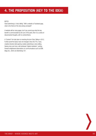 11THE BRIEF – WHERE SCIENCE MEETS ART
NOTES
Good advertising is “story telling”. With a website or Facebook page,
what is the theme of the story being conveyed?
A website will be many pages, but if you cannot say what the key
benefit is communicated by the sum of the parts, then it is a series of
disconnected thoughts, with no central theme.
A “Content” firm laid claim to inventing the term Story Telling in 2012.
Further proof the basics have not changed. Since the 70’s, many
creative directors told aspiring creative advertising is story telling.
Seeing more and more, self-professed “digital marketers”, putting
forward enlightened observations on communications such as EDM,
blogs etc., which are Advertising 101.
4. THE PROPOSITION (KEY TO THE IDEA)
 