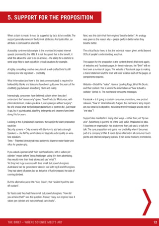 12THE BRIEF – WHERE SCIENCE MEETS ART
5. SUPPORT FOR THE PROPOSITION
When a claim is made, it must be supported by facts to be credible. The
support generally comes in the form of attributes. And quite often, an
attribute is confused for a benefit.
A possibly controversial example is the promised increased internet
speeds promised by the NBN. It is not the speed that is the benefit, it
what this allows the user to do or achieve – the ability for a doctors to
send large files to each quickly in critical situations for example.
A highly compelling creative execution of a well-crafted brief is still
missing one vital ingredient – credibility.
What information (and how is this best communicated) is required for
believability. Banks and telecoms have been guilty over the years of the
credibility gap between advertising claim and reality.
Interestingly, consumers have believed a claim when they don’t
understand the “reason why” given. “New Product x Moisturiser, with
clinoncloptomium, makes you look 5 years younger without surgery”.
No one knows what the hell clinoncloptomium is (neither do I, just made
it up), but it sounds good. Washing detergents and cleaners have been
doing this for years.
Looking at the 3 proposition examples, the support for each proposition
could be:
Security screens – Only screens with titanium to add extra strength
Speakers – Use AirPlay which does not degrade audio quality on wire-
less speakers.
Tyres – Patented directional tread pattern to disperse water faster and
silica for greater grip.
If you asked a person what “twin overhead cams, with 4 valves per
cylinder” meant before Toyota first began using it in their advertising,
they would more than likely at you and say “what”?
Yet they had huge success with their small, but powerful engines.
Australians had for generations fallen in love with big 6 and V8 engines.
They had plenty of power, but as the price of fuel increased, the cost of
running climbed.
But the alternative were little “buzz boxes”, that “wouldn’t pull the skin
off custard”.
So Toyota said they had these small but powerful engines. “How did
you achieve that?” was the question. Answer, “easy, our engines have 4
valves per cylinder and twin overhead cam shafts”.
Next, was the claim that their engines “breathe better”. An analogy
was given as the reason why – people perform better when they
breathe better.
The critical factor here, is that the technical reason given, whilst beyond
95% of people’s understanding, was true.
The support for the proposition is the content (there’s that word again),
of websites and Facebook pages. In these instances, the “Brief” will ex-
tend over a number of pages. The website of Facebook page is making
a brand statement and the brief will need to detail each of the pages, or
components required.
Website – Detail the “index”, Hone or Landing Page, What We Do etc.
and their content. This is where the information on “how to build a
website” comes in. The mechanics versus the messages.
Facebook – Is it going to contain consumer promotions, new product
releases, “how to” information etc.? Again, the mechanics. Very import-
ant, but what is its objective, the overall theme/message and its role in
“the idea”?
Support also manifests in many other ways – rather than just “lip ser-
vice”. Advertising is just the tip of the Core Value, Proposition or Idea.
A business or organisation has to do more than just say it, or talk the
talk. The core proposition only gains real credibility when it becomes
part of a company’s DNA. It needs to be reflected in all consumer touch
points and internal company policies. (From social media to promotions).
 