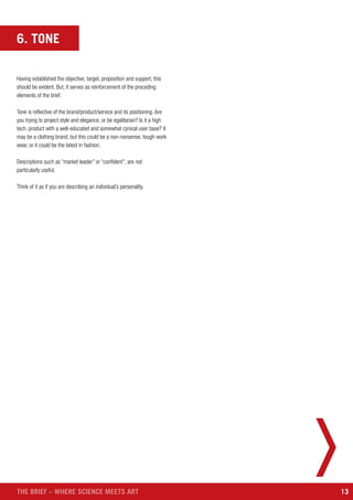 13THE BRIEF – WHERE SCIENCE MEETS ART
6. TONE
Having established the objective, target, proposition and support, this
should be evident. But, it serves as reinforcement of the preceding
elements of the brief.
Tone is reflective of the brand/product/service and its positioning. Are
you trying to project style and elegance, or be egalitarian? Is it a high
tech. product with a well-educated and somewhat cynical user base? It
may be a clothing brand, but this could be a non-nonsense, tough work
wear, or it could be the latest in fashion.
Descriptions such as “market leader” or “confident”, are not
particularly useful.
Think of it as if you are describing an individual’s personality.
 