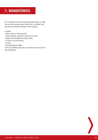 14THE BRIEF – WHERE SCIENCE MEETS ART
7. MANDATORIES
This is information that must be included for legal purposes, or simply
how can consumes make contact. Unless there is a checklist, some
very basic and important information can be over looked.
It includes:
› Sale end dates, or “while stocks last”
› A lottery promotion, will require a lottery permit number
› Website, email and telephone contact numbers.
› A map for a new store opening
› A coupon
› Promotional partner/s logo/s
The list of possibilities is long and in many instances it may be wise to
seek a legal opinion.
 