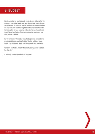 15THE BRIEF – WHERE SCIENCE MEETS ART
8. BUDGET
Reinforcement of the need to include media planning at the start of the
process. A total budget would have been allocated and media planning
would calculate the most cost effective and impactful (balance between
the two) medium to reach the target before the creative brief is written.
Sometimes this will have a bearing on the advertising vehicle selected
(e.g. if TV can be afforded). On other occasions the requirement is a
must, such as a website.
For the purposes of the creative brief, the budget must be included to
provide guidelines on what is affordable. Whether building a house,
buying a car, furniture or cloths, most of us have to work to a budget.
Can talent be afforded, video for the website, a VIP guest for Facebook
live chat etc.?
A great idea is not so great if it is not affordable.
 