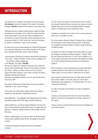 3THE BRIEF – WHERE SCIENCE MEETS ART
The creative brief is a distillation of all relevant information and data
(The Science) to provide the insights for the creation of compelling
messages, (The Art) irrespective of the medium or carrier being used.
Advertising was once a relatively simple business, divided into Above
and Below the Line disciplines. And a simple TV ad could reach 80%
of your target market in just a few days. With the establishment of
the internet as a mass communications vehicle, particularly since the
introduction of Web 2.0 in 2004, rather than “mass communications”,
we operate in a world with a “mass of communications”.
It is hardly new to say the media landscape has changed and fragmented
and it seems the introduction of new mediums (carriers) or new options,
such a Facebook offering video, shows no signs of slowing.
Communications (Advertising), has always had two distinct components
1) The Carrier – Broken into Above: TV, radio, print etc. and Below: DM,
PR, promotions, product sampling etc.
2) The Message- the Creative. THE IDEA
We now have “digital” and “traditional” advertising, but in reality, the
consumer does not differentiate. They see TV ads, websites, Facebook
ads, Tweets - a plethora of different carriers for the one brand or
product. And neither should we. Laura Lowell in her book “42 Rules of
Marketing” described advertising as;
“Messages to get people’s attention so you can convince them to buy
more of your stuff”.
No mention or differentiation between types of carriers and whether
“traditional” or “new”, just the message.
There is also now a differentiation between inbound and outbound
marketing. (A new alternative to Above/Below the line?).
Inbound Marketing – This supposedly “pulls” people towards the company
by publishing quality content. (SEO, Pages and Social Publishing).
Outbound Marketing - According to Inbound Marketers, this covers all
forms of other advertising, including DM. Though, one would expect the
objective of “Outbound” activities would be to attract people, not push
them away.
Whether a website page, or say a press or online ad, will have greater
customer pull, is dependent upon the offer and appeal of the product
or brand.
In reality, both Inbound and Outbound have the same objective –
“sell stuff”.
The tem “Content” has evolved, though we prefer to call it “Creative”.
As previously mentioned, there are so many more mediums or carriers
available today, that to have them all sprouting different messages,
without a centralised plan or goal, would lead to chaos.
Consistency of message is the one basic “rule” of communications for
which there is no exception to break.
The communications (Inbound, Outbound, Traditional, New or whatever
new terminology is used to define the large number of alternatives
now available) must all work together to provide a single relevant and
compelling narrative.
The greater the number of message carriers being utilised, the greater
the challenge in maintaining message consistency. Therefore, rather
than the Creative Brief being seen as a relic of the pre-digital era, it is
of even greater importance and the glue that holds together the diverse
mix of communications/advertising businesses and organisations
engage in.
Which combination of all the advertising/communications alternatives
available provides the most impactful and cost effective “plan”, is
another subject. This occurs before a creative brief can be written.
Much emphasis has been placed upon and written about the carrier.
How to build a website, how to write a blog, SEO, how to build a
Facebook page, App development – the technical issues. IT is now an
integral part of advertising.
The topic of this paper is the message, the creative. Irrespective of
the carrier.
In doing so, it looks past the technical and IT issues and provides a
platform and format for the development of the idea, irrespective of
the medium.
Though a number of creative briefing formats have been developed, all
carry 8 basic elements.
INTRODUCTION
 