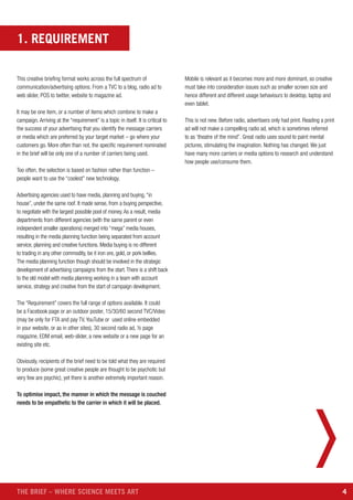 4THE BRIEF – WHERE SCIENCE MEETS ART
1. REQUIREMENT
This creative briefing format works across the full spectrum of
communication/advertising options. From a TVC to a blog, radio ad to
web slider, POS to twitter, website to magazine ad.
It may be one item, or a number of items which combine to make a
campaign. Arriving at the “requirement” is a topic in itself. It is critical to
the success of your advertising that you identify the message carriers
or media which are preferred by your target market – go where your
customers go. More often than not, the specific requirement nominated
in the brief will be only one of a number of carriers being used.
Too often, the selection is based on fashion rather than function –
people want to use the “coolest” new technology.
Advertising agencies used to have media, planning and buying,“in
house”, under the same roof. It made sense, from a buying perspective,
to negotiate with the largest possible pool of money.As a result, media
departments from different agencies (with the same parent or even
independent smaller operations) merged into “mega” media houses,
resulting in the media planning function being separated from account
service, planning and creative functions. Media buying is no different
to trading in any other commodity, be it iron ore, gold, or pork bellies.
The media planning function though should be involved in the strategic
development of advertising campaigns from the start.There is a shift back
to the old model with media planning working in a team with account
service, strategy and creative from the start of campaign development.
The “Requirement” covers the full range of options available. It could
be a Facebook page or an outdoor poster, 15/30/60 second TVC/Video
(may be only for FTA and pay TV, YouTube or used online embedded
in your website, or as in other sites), 30 second radio ad, ½ page
magazine, EDM email, web-slider, a new website or a new page for an
existing site etc.
Obviously, recipients of the brief need to be told what they are required
to produce (some great creative people are thought to be psychotic but
very few are psychic), yet there is another extremely important reason.
To optimise impact, the manner in which the message is couched
needs to be empathetic to the carrier in which it will be placed.
Mobile is relevant as it becomes more and more dominant, so creative
must take into consideration issues such as smaller screen size and
hence different and different usage behaviours to desktop, laptop and
even tablet.
This is not new. Before radio, advertisers only had print. Reading a print
ad will not make a compelling radio ad, which is sometimes referred
to as ‘theatre of the mind”. Great radio uses sound to paint mental
pictures, stimulating the imagination. Nothing has changed. We just
have many more carriers or media options to research and understand
how people use/consume them.
 