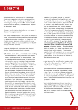 5THE BRIEF – WHERE SCIENCE MEETS ART
2. OBJECTIVE
As previously mentioned, most companies and organisations are
simultaneously engaged in a number of communications activities.
There would be an ultimate end goal, agreed to and defined prior to
commencing any advertising. And there will be occasions when the
unexpected arises and advertising is part of the response. Objectives
can be strategic or tactical.
Of course, if there is no defines objective, then how is the success or
otherwise of the campaign measured?
Some creative briefing formats have a topic “Problem the advertising is
to solve”. Establishment of goals and in-depth determination of strategic
and tactical objectives occurs prior to writing any creative briefs. This
should be discussed, agreed upon and documented in the annual
advertising plan. (Budget and resources are determined and all activity
must work within these constraints).
Irrespective, there are two basic considerations when setting the
objective. (Singular. One piece of advertising, one task).
1) Be Realistic – Sounds obvious, but there is only so much advertising
can achieve. Advertising is often given too much credit. It doesn’t
create or change social attitudes and behaviours. Rather, it picks
up on and leverages social issues, attitudes and fashions. This is
not meant to be a document on sociology, though observing and
understanding societal behaviours is a large part of successful
advertising. Advertising does have a role to play in important social
issues, but it is a support role. All significant shifts in societal
attitudes and behaviours (drink driving, smoking, littering etc.)
have been predicated by legislation. In commercial instances,
there are similar limitations. Samsung is an example. In the mid
to late nineties, it was seen as a “cheaper” Korean brand, inferior
in image to Japanese brands such as Sony. This was identified
in prior planning as the key problem to overcome. Samsung had
and continue to invest huge amounts of capital and intellectual
resources into their products and they were in fact at the least
the equal of the top Japanese brands. But no advertising would
change entrenched consumer attitudes, irrespective of the product
quality. We could have made the mistake of trying to inundate the
market with advertising to try and convince consumers that their
deep held perceptions of a Korean brand were no longer correct.
It was conceded a lot of money could have been spent with very
little change to consumer perceptions. What was needed was third
party praise, not self-praise. We took a two pronged approach to
commence shifting perceptions:
i) Took around 25 of Australia’s most read and respected IT
journalists to Korea. We joked they thought Samsung made
computers in tin sheds. As well as being the world’s largest OEM
monitor manufacturer, the sophistication, depth and breadth of
the operation, at times left them speechless. We had to show
these key influencers, not tell them. Samsung were world
leaders in many areas of technology, as well as manufacturing
F16s and Bell Helicopters (under licence) We also took them to
the ship building site and though not classified as technology, the
sheer size of the operation where tankers 400 meters long and
160,000 tons were built, was breath taking and it was obvious
that only a very sophisticated company could successfully put
this together. On return to Australia, their articles played a
major role in shifting perceptions. The advertising objective
was realistically defined as: Capitalise on the third party
endorsement to help build a brand image of quality and
innovation. (Targeted print campaign 1: highlighting the many
awards won worldwide and 2: product endorsement by highly
respected, thought leading companies.) This strategy was
adopted worldwide and it helped provide not just awareness, but
the credibility base to be a major international sponsor of the
Sydney Olympics - the first time Samsung had sponsored any
large international sporting event.
ii) Product placement. Their new LCD monitors were given to high
profile investment bank, accounting and legal firms and 5 star
hotels. You are the company you keep.
At the time another Korean company trying to break into the
electronics market was Gold Star. Their image was so poor as
a result of some less than perfect products, a new brand was
launched with new much better quality products – LG. There was
too much past baggage to try and overcome. Advertising had no
chance of shifting perceptions and they did not have a story such
as Samsung’s to be told.
So when detailing the objectives in the brief, be sure they are
realistic, that they are goals advertising can realistically attain.
Be brutally honest. Better to have a reality check and face a
few embarrassing facts before spending a cent, then to be
faced with the smouldering ruins of a multi-million dollar failed
advertising campaign.
 