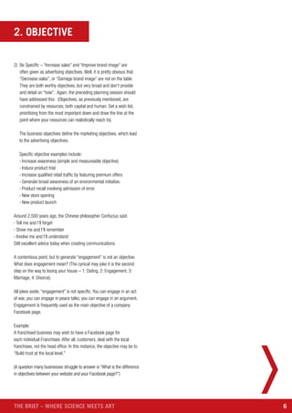 6THE BRIEF – WHERE SCIENCE MEETS ART
2) Be Specific – “Increase sales” and “Improve brand image” are
often given as advertising objectives. Well, it is pretty obvious that
“Decrease sales”, or “Damage brand image” are not on the table.
They are both worthy objectives, but very broad and don’t provide
and detail on “how”. Again, the preceding planning session should
have addressed this. (Objectives, as previously mentioned, are
constrained by resources, both capital and human. Set a wish list,
prioritising from the most important down and draw the line at the
point where your resources can realistically reach to).
The business objectives define the marketing objectives, which lead
to the advertising objectives.
Specific objective examples include:
› Increase awareness (simple and measureable objective)
› Induce product trial
› Increase qualified retail traffic by featuring premium offers
› Generate broad awareness of an environmental initiative.
› Product recall involving admission of error.
› New store opening
› New product launch
Around 2,500 years ago, the Chinese philosopher Confucius said:
› Tell me and I’ll forget
› Show me and I’ll remember
› Involve me and I’ll understand
Still excellent advice today when creating communications.
A contentious point, but to generate “engagement” is not an objective.
What does engagement mean? (The cynical may joke it is the second
step on the way to losing your house – 1: Dating, 2: Engagement, 3:
Marriage, 4: Divorce).
All jokes aside, “engagement” is not specific. You can engage in an act
of war, you can engage in peace talks, you can engage in an argument.
Engagement is frequently used as the main objective of a company
Facebook page.
Example:
A franchised business may wish to have a Facebook page for
each individual Franchisee. After all, customers, deal with the local
franchisee, not the head office. In this instance, the objective may be to
“Build trust at the local level.”
(A question many businesses struggle to answer is “What is the difference
in objectives between your website and your Facebook page?”)
2. OBJECTIVE
 