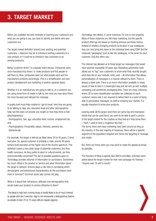 7THE BRIEF – WHERE SCIENCE MEETS ART
3. TARGET MARKET
Before you establish the best methods of reaching your customers and
what you are going to say, you have to identify and define who your
customers are.
The target market definition should cover existing and potential
customers – objective may be to introduce existing customers to a
new product, or it could be to introduce new customers to an
existing product/s.
Being “customer driven” is a popular catch phrase. Companies were
once manufacturing driven i.e. make products and find people to
sell them to. Now, companies seek out what people want and the
manufacture products accordingly. (This is a simplification and new
product development and marketing is another separate topic).
Whether it is an individual you are going to talk to, or a customer you
are using some form of media to talk to, the more you now about them,
the more focused and relevant the message.
A quality brief must help creative to “get to know” who they are going
to be talking to. Age, sex, education level and other demographics
help, but this does not provide any insight on how they think or feel
(psychographics).
› Demographics: Sex, age, education level, income, employment etc.
And
› Psychographics: Personality, values, interests, opinions etc.
(behavioural).
For example, the target is defined as Male skew, 30 to 45 years, C level
executive. So, typical customer is probably a male, around 40 years,
tertiary level education at the higher end of the income spectrum. This
definition covers a very wide range of potential customers. Are they
health conscious, do they prefer to sport or cultural events, are they
environmentally concerned? The list of possible questions goes on.
Technology provides volumes of information on purchasers. Sometimes
too much. What is the product or service and what information about
the target is relevant. Science plays a role here in correlating which
demographic and behavioural characteristics do the purchasers have
most in common? Common sense also comes into play.
What is it about their behaviours, attitudes and demographics that
would make your product or service attractive to them?
The latest in high tech running shoes is hardly likely to be of much interest
to people who don’t exercise. (Age is not necessarily a distinguishing feature
as people of even 70 or 75 years still are regular joggers).
Technology now allows, in some instances, for one to one targeting.
Many of these instances are still mass marketing, but the specific
product offerings are based on tracking previous purchase history.
Instead of retailers changing products by location in say catalogues,
they can now bring this down to the individual level using EDM. But the
corporate “packaging” (just as like the catalogue), is the same for each
customer. Only the offers vary.
The internet has allowed us to finely target our messages that would
have seemed impossible 20 years ago. Marketing automation tools
allows you to “tag” your customers to show what they recently bought,
what they did on your website, links used – all information that allows
personalisation of messages in a manner relevant to them. There is
always a down side. There is so much information available is raises
issues of how to best it a meaningful way and not end up with multiple,
competing and sometimes overlapping lists. There are many instances
where 20 or more classification variables are collected on each
customer, where only 5 are required to define them to a point of being
able to personalise messages. As well as knowing your market, it is
equally important to know your products.
Leaving aside all the jargon (and there are some big and impressive
words that can be used here), you want to be able to paint a picture
of the target market for the creative so they feel as if they know them
–“Yeah, I used to have a neighbour like that.”.
The terms niche and mass marketing have been around as long as
the industry. In the vast majority of instances, there will be a specific
segment of the population targeted and hence the targeting of message
and media.
But, there are times when you may want to make the appeal as broad
as possible.
The founders of Mojo (Legends Alan Morris and Allan Johnston) were
asked about the target market for their new campaign for Tooheys –
“Anyone over 18 with a mouth.”
 