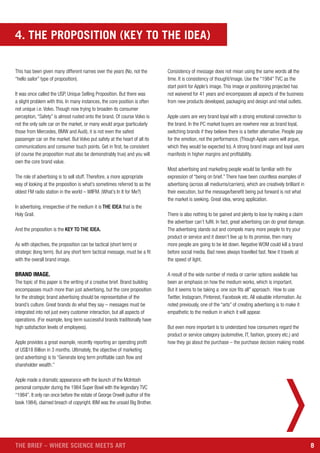8THE BRIEF – WHERE SCIENCE MEETS ART
4. THE PROPOSITION (KEY TO THE IDEA)
This has been given many different names over the years (No, not the
“hello sailor” type of proposition).
It was once called the USP, Unique Selling Proposition. But there was
a slight problem with this. In many instances, the core position is often
not unique i.e. Volvo. Though now trying to broaden its consumer
perception, “Safety” is almost rusted onto the brand. Of course Volvo is
not the only safe car on the market, or many would argue (particularly
those from Mercedes, BMW and Audi), it is not even the safest
passenger car on the market. But Volvo put safety at the heart of all its
communications and consumer touch points. Get in first, be consistent
(of course the proposition must also be demonstrably true) and you will
own the core brand value.
The role of advertising is to sell stuff. Therefore, a more appropriate
way of looking at the proposition is what’s sometimes referred to as the
oldest FM radio station in the world – WIIFM. (What’s In It for Me?)
In advertising, irrespective of the medium it is THE IDEA that is the
Holy Grail.
And the proposition is the KEY TO THE IDEA.
As with objectives, the proposition can be tactical (short term) or
strategic (long term). But any short term tactical message, must be a fit
with the overall brand image.
BRAND IMAGE.
The topic of this paper is the writing of a creative brief. Brand building
encompasses much more than just advertising, but the core proposition
for the strategic brand advertising should be representative of the
brand’s culture. Great brands do what they say – messages must be
integrated into not just every customer interaction, but all aspects of
operations. (For example, long term successful brands traditionally have
high satisfaction levels of employees).
Apple provides a great example, recently reporting an operating profit
of US$18 Billion in 3 months. Ultimately, the objective of marketing
(and advertising) is to “Generate long term profitable cash flow and
shareholder wealth.”
Apple made a dramatic appearance with the launch of the McIntosh
personal computer during the 1984 Super Bowl with the legendary TVC
“1984”. It only ran once before the estate of George Orwell (author of the
book 1984), claimed breach of copyright. IBM was the unsaid Big Brother.
Consistency of message does not mean using the same words all the
time. It is consistency of thought/image. Use the “1984” TVC as the
start point for Apple’s image. This image or positioning projected has
not waivered for 41 years and encompasses all aspects of the business
from new products developed, packaging and design and retail outlets.
Apple users are very brand loyal with a strong emotional connection to
the brand. In the PC market buyers are nowhere near as brand loyal,
switching brands if they believe there is a better alternative. People pay
for the emotion, not the performance. (Though Apple users will argue,
which they would be expected to). A strong brand image and loyal users
manifests in higher margins and profitability.
Most advertising and marketing people would be familiar with the
expression of “being on brief.” There have been countless examples of
advertising (across all mediums/carriers), which are creatively brilliant in
their execution, but the message/benefit being put forward is not what
the market is seeking. Great idea, wrong application.
There is also nothing to be gained and plenty to lose by making a claim
the advertiser can’t fulfil. In fact, great advertising can do great damage.
The advertising stands out and compels many more people to try your
product or service and it doesn’t live up to its promise, then many
more people are going to be let down. Negative WOM could kill a brand
before social media. Bad news always travelled fast. Now it travels at
the speed of light.
A result of the wide number of media or carrier options available has
been an emphasis on how the medium works, which is important.
But it seems to be taking a: one size fits all” approach. How to use
Twitter, Instagram, Pinterest, Facebook etc. All valuable information. As
noted previously, one of the “arts” of creating advertising is to make it
empathetic to the medium in which it will appear.
But even more important is to understand how consumers regard the
product or service category (automotive, IT, fashion, grocery etc.) and
how they go about the purchase – the purchase decision making model.
 