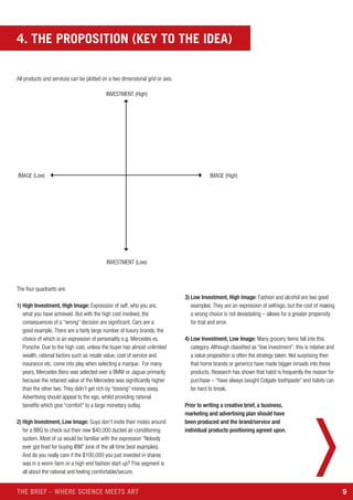 9THE BRIEF – WHERE SCIENCE MEETS ART
All products and services can be plotted on a two dimensional grid or axis.
INVESTMENT (Low)
IMAGE (Low) IMAGE (High)
INVESTMENT (High)
The four quadrants are:
1) High Investment, High Image: Expression of self, who you are,
what you have achieved. But with the high cost involved, the
consequences of a “wrong” decision are significant. Cars are a
good example. There are a fairly large number of luxury brands, the
choice of which is an expression of personality e.g. Mercedes vs.
Porsche. Due to the high cost, unless the buyer has almost unlimited
wealth, rational factors such as resale value, cost of service and
insurance etc. come into play when selecting a marque. For many
years, Mercedes Benz was selected over a BMW or Jaguar primarily
because the retained value of the Mercedes was significantly higher
than the other two. They didn’t get rich by “tossing” money away.
Advertising should appeal to the ego, whilst providing rational
benefits which give “comfort” to a large monetary outlay.
2) High Investment, Low Image: Guys don’t invite their mates around
for a BBQ to check out their new $40,000 ducted air-conditioning
system. Most of us would be familiar with the expression “Nobody
ever got fired for buying IBM” (one of the all-time best examples).
And do you really care if the $100,000 you just invested in shares
was in a worm farm or a high end fashion start up? This segment is
all about the rational and feeling comfortable/secure.
3) Low Investment, High Image: Fashion and alcohol are two good
examples. They are an expression of self/ego, but the cost of making
a wrong choice is not devastating – allows for a greater propensity
for trial and error.
4) Low Investment, Low Image: Many grocery items fall into this
category. Although classified as “low investment”, this is relative and
a value proposition is often the strategy taken. Not surprising then
that home brands or generics have made bigger inroads into these
products. Research has shown that habit is frequently the reason for
purchase – “have always bought Colgate toothpaste” and habits can
be hard to break.
Prior to writing a creative brief, a business,
marketing and advertising plan should have
been produced and the brand/service and
individual products positioning agreed upon.
4. THE PROPOSITION (KEY TO THE IDEA)
 