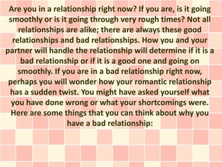Are you in a relationship right now? If you are, is it going
 smoothly or is it going through very rough times? Not all
    relationships are alike; there are always these good
  relationships and bad relationships. How you and your
partner will handle the relationship will determine if it is a
     bad relationship or if it is a good one and going on
    smoothly. If you are in a bad relationship right now,
 perhaps you will wonder how your romantic relationship
 has a sudden twist. You might have asked yourself what
  you have done wrong or what your shortcomings were.
  Here are some things that you can think about why you
                  have a bad relationship:
 