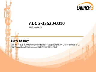 ADC 2-33520-0010
112B MON ASSY
_______________________________________
How to Buy
Call: 1-877-878-9134 for this product Email: sales@launch3.net Click to send an RFQ:
http://www.launch3telecom.com/adc/2335200010.html
 