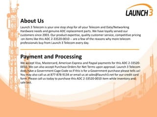 About Us
Launch 3 Telecom is your one stop shop for all your Telecom and Data/Networking
Hardware needs and genuine ADC replacement parts. We have loyally served our
customers since 2003. Our product expertise, quality customer service, competitive pricing
-on items like this ADC 2-33520-0010 -- are a few of the reasons why more telecom
professionals buy from Launch 3 Telecom every day.
_______________________________________
Payment and Processing
We accept Visa, Mastercard, American Express and Paypal payments for this ADC 2-33520-
0010. We can also accept Purchase Orders for Net Terms upon approval. Launch 3 Telecom
does have a Government Cage Code so if this is for a Government purchase please tells us!
You may also call us at 877-878-9134 or email us at sales@launch3.net for our credit card
form. Please call us today to purchase this ADC 2-33520-0010 item while inventory and
sale last.
 
