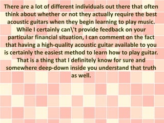 There are a lot of different individuals out there that often
 think about whether or not they actually require the best
  acoustic guitars when they begin learning to play music.
     While I certainly can't provide feedback on your
  particular financial situation, I can comment on the fact
 that having a high-quality acoustic guitar available to you
is certainly the easiest method to learn how to play guitar.
      That is a thing that I definitely know for sure and
 somewhere deep-down inside you understand that truth
                             as well.
 