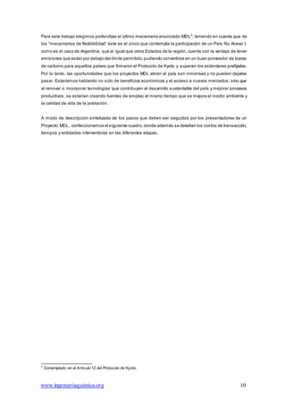 www.ingenieriaquimica.org 10
Para este trabajo elegimos profundizar el último mecanismo enunciado:MDL8
, teniendo en cuenta que de
los “mecanismos de flexiblididad” éste es el único que contempla la participación de un País No Anexo I,
como es el caso de Argentina, que al igual que otros Estados de la región, cuenta con la ventaja de tener
emisiones que están por debajo del límite permitido, pudiendo convertirse en un buen proveedor de bonos
de carbono para aquellos países que firmaron el Protocolo de Kyoto y superan los estándares prefijados.
Por lo tanto, las oportunidades que los proyectos MDL abren al país son inmensas y no pueden dejarse
pasar. Estaríamos hablando no solo de beneficios económicos y el acceso a nuevos mercados; sino que
al renovar o incorporar tecnologías que contribuyan al desarrollo sustentable del país y mejorar procesos
productivos, se estarían creando fuentes de empleo al mismo tiempo que se mejora el medio ambiente y
la calidad de vida de la población.
A modo de descripción sintetizada de los pasos que deben ser seguidos por los presentadores de un
Proyecto MDL, confeccionamos el siguiente cuadro,donde además se detallan los costos de transacción,
tiempos y entidades interventoras en las diferentes etapas.
8
Contemplado en el Artículo 12 del Protocolo de Kyoto.
 