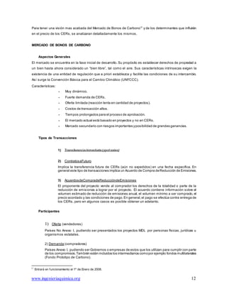 www.ingenieriaquimica.org 12
Para tener una visión mas acabada del Mercado de Bonos de Carbono12
y de los determinantes que influirán
en el precio de los CERs, se analizaran detalladamente los mismos.
MERCADO DE BONOS DE CARBONO
Aspectos Generales
El mercado se encuentra en la fase inicial de desarrollo. Su propósito es establecer derechos de propiedad a
un bien hasta ahora considerado un “bien libre”, tal como el aire. Sus características intrínsecas exigen la
existencia de una entidad de regulación que a priori establezca y facilite las condiciones de su intercambio.
Así surge la Convención Básica para el Cambio Climático (UNFCCC).
Características:
- Muy dinámico.
- Fuerte demanda de CERs.
- Oferta limitada (reacción lenta en cantidad de proyectos).
- Costos de transacción altos.
- Tiempos prolongados para el proceso de aprobación.
- El mercado actual está basado en proyectos y no en CERs.
- Mercado secundario con riesgos importantes yposibilidad de grandes ganancias.
Tipos de Transacciones
1) Transferencia Inmediata (spotsales)
2) ContratosaFuturo
Implica la transferencia futura de CERs (aún no expedidos) en una fecha específica. En
general este tipo de transacciones implica un Acuerdo de Compra deReducción de Emisiones.
3) AcuerdosdeCompradeReduccióndeEmisiones
El proponente del proyecto vende al comprador los derechos de la totalidad o parte de la
reducción de emisiones a lograr por el proyecto. El acuerdo contiene información sobre el
volumen estimado de reducción de emisiones anual, el volumen mínimo a ser comprado, el
precio acordado y las condiciones de pago.En general,el pago se efectúa contra entrega de
los CERs, pero en algunos casos es posible obtener un adelanto.
Participantes
1) Oferta (vendedores)
Países No Anexo I, pudiendo ser presentados los proyectos MDL por personas físicas, jurídicas u
organismos estatales.
2) Demanda (compradores)
Países Anexo I, pudiendo ser Gobiernos o empresas de estos que los utilizan para cumplir con parte
de los compromisos.También están incluidos los intermediarios comopor ejemplo fondos multilaterales
(Fondo Prototipo de Carbono).
12
Entrará en funcionamiento el 1º de Enero de 2008.
 