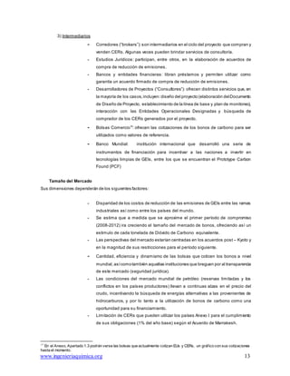 www.ingenieriaquimica.org 13
3) Intermediarios
- Corredores (“brokers”):son intermediarios en el ciclo del proyecto que compran y
venden CERs. Algunas veces pueden brindar servicios de consultoría.
- Estudios Jurídicos: participan, entre otros, en la elaboración de acuerdos de
compra de reducción de emisiones.
- Bancos y entidades financieras: libran préstamos y permiten utilizar como
garantía un acuerdo firmado de compra de reducción de emisiones.
- Desarrolladores de Proyectos (“Consultores”): ofrecen distintos servicios que, en
la mayoría de los casos,incluyen: diseño del proyecto (elaboración delDocumento
de Diseño de Proyecto, establecimiento de la línea de base y plan de monitoreo),
interacción con las Entidades Operacionales Designadas y búsqueda de
comprador de los CERs generados por el proyecto.
- Bolsas Comercio13
: ofrecen las cotizaciones de los bonos de carbono para ser
utilizados como valores de referencia.
- Banco Mundial: institución internacional que desarrolló una serie de
instrumentos de financiación para incentivar a las naciones a invertir en
tecnologías limpias de GEIs, entre los que se encuentran el Prototype Carbon
Found (PCF)
Tamaño del Mercado
Sus dimensiones dependerán de los siguientes factores:
- Disparidad de los costos de reducción de las emisiones de GEIs entre las ramas
industriales así como entre los países del mundo.
- Se estima que a medida que se aproxime el primer período de compromiso
(2008-2012) ira creciendo el tamaño del mercado de bonos, ofreciendo así un
estimulo de cada tonelada de Dióxido de Carbono equivalente.
- Las perspectivas del mercado estarían centradas en los acuerdos post – Kyoto y
en la magnitud de sus restricciones para el período siguiente.
- Cantidad, eficiencia y dinamismo de las bolsas que coticen los bonos a nivel
mundial, asícomotambién aquellas instituciones que breguen por al transparencia
de este mercado (seguridad jurídica).
- Las condiciones del mercado mundial de petróleo (reservas limitadas y los
conflictos en los países productores) llevan a continuas alzas en el precio del
crudo, incentivando la búsqueda de energías alternativas a las provenientes de
hidrocarburos, y por lo tanto a la utilización de bonos de carbono como una
oportunidad para su financiamiento.
- Limitación de CERs que pueden utilizar los países Anexo I para el cumplimiento
de sus obligaciones (1% del año base) según el Acuerdo de Marrakesh.
13
En el Anexo, Apartado 1.3 podrán verse las bolsas que actualmente cotizan EUs y CERs, un gráfico con sus cotizaciones
hasta el momento.
 