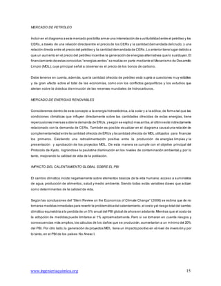 www.ingenieriaquimica.org 15
MERCADO DE PETROLEO
Incluir en el diagrama a este mercado posibilita armar una interrelación de sustituibilidad entre el petróleo y los
CERs, a través de una relación directa entre el precio de los CERs y la cantidad demandada del crudo; y una
relación directa entre el precio del petróleo y la cantidad demandada de CERs. Lo anterior tiene lugar debido a
que un aumento en el precio del petróleo incentiva la generación de energías alternativas que lo sustituyan.El
financiamiento de estas conocidas “energías verdes” se realiza en parte mediante el Mecanismo de Desarrollo
Limpio (MDL); cuya principal señal a observar es el precio de los bonos de carbono.
Debe tenerse en cuenta, además, que la cantidad ofrecida de petróleo está sujeta a cuestiones muy volátiles
y de gran efecto sobre el total de las economías, como son los conflictos geopolíticos y los estudios que
alertan sobre la drástica disminución de las reservas mundiales de hidrocarburos.
MERCADO DE ENERGIAS RENOVABLES
Consideremos dentro de este concepto a la energía hidroeléctrica, a la solar y a la eólica; de forma tal que las
condiciones climáticas que influyen directamente sobre las cantidades ofrecidas de estas energías, tiene
repercusiones inversas sobre la demanda de ERUs,ysegún se explicó mas arriba,el últimoestá indirectamente
relacionado con la demanda de CERs. También es posible visualizar en el diagrama causal una relación de
complementariedad entre la cantidad ofrecida de ERUs y la cantidad ofrecida de MDL utilizados para financiar
los primeros. Existiendo una retroalimentación positiva entre la producción de energías limpias y la
presentación y aprobación de los proyectos MDL. De esta manera se cumple con el objetivo principal del
Protocolo de Kyoto, lográndose la paulatina disminución en los niveles de contaminación ambiental y, por lo
tanto, mejorando la calidad de vida de la población.
IMPACTO DEL CALENTAMIENTO GLOBAL SOBRE EL PBI
El cambio climático incide negativamente sobre elementos básicos de la vida humana: acceso a suministros
de agua, producción de alimentos, salud y medio ambiente. Siendo todas estás variables claves que actúan
como determinantes de la calidad de vida.
Según las conclusiones del “Stern Review on the Economics of Climate Change” (2006) se estima que de no
tomarse medidas inmediatas para revertir la problemáticadel calentamiento,el costo yel riesgo total del cambio
climático equivaldría a la perdida de un 5% anual del PBI global de ahora en adelante.Mientras que el costo de
la adopción de medidas puede limitarse al 1% aproximadamente. Pero si se tomaran en cuenta riesgos y
consecuencias más amplios, los cálculos de los daños que se producirán, aumentarían a un mínimo del 20%
del PBI. Por otro lado,la generación de proyectos MDL tiene un impacto positivo en el nivel de inversión y por
lo tanto, en el PBI de los países No Anexo I.
 
