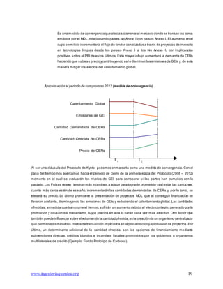 www.ingenieriaquimica.org 19
Es una medida de convergenciaque afecta solamente al mercadodonde se transan los bonos
emitidos por el MDL, relacionando países No Anexo I con países Anexo I. El aumento en el
cupo permitido incrementaría el flujo de fondos canalizados a través de proyectos de inversión
en tecnologías limpias desde los países Anexo I a los No Anexo I, con implicancias
positivas sobre el PBI de estos últimos. Este mayor influjo aumentará la demanda de CERs
haciendo que suba su precioycontribuyendo asía disminuir las emisiones de GEIs y, de esta
manera mitigar los efectos del calentamiento global.
Aproximación al periodo de compromiso 2012 (medida de convergencia)
Calentamiento Global
Emisiones de GEI
Cantidad Demandada de CERs
Cantidad Ofrecida de CERs
Precio de CERs
t t1 2
Al ser una cláusula del Protocolo de Kyoto, podemos enmarcarla como una medida de convergencia. Con el
paso del tiempo nos acercamos hacia el período de cierre de la primera etapa del Protocolo (2008 – 2012)
momento en el cual se evaluarán los niveles de GEI para corroborar si las partes han cumplido con lo
pactado.Los Países Anexo I tendrán más incentivos a actuar para lograr lo prometido yasíevitar las sanciones;
cuanto más cerca estén de ese año, incrementarán las cantidades demandadas de CERs y, por lo tanto, se
elevará su precio. Lo último promueve la presentación de proyectos MDL que al conseguir financiación se
llevarán adelante, disminuyendo las emisiones de GEIs y reduciendo el calentamiento global. Las cantidades
ofrecidas, a medida que transcurre el tiempo, sufrirán un aumento debido al efecto contagio, generado por la
promoción y difusión del mecanismo, cuyos precios en alza lo harán cada vez más atractivo. Otro factor que
también puede influenciar sobre el volumen de la cantidadofrecida,es la creaciónde un organismo centralizador
que permitiría disminuir los costos de transacción implicados en la presentación yaprobación de proyectos.Por
último, un determinante adicional de la cantidad ofrecida, son las opciones de financiamiento mediante
subvenciones directas, créditos blandos e incentivos fiscales promovidos por los gobiernos u organismos
multilaterales de crédito (Ejemplo: Fondo Prototipo de Carbono).
 
