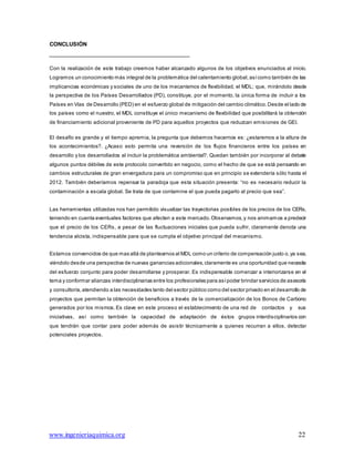 www.ingenieriaquimica.org 22
CONCLUSIÓN
Con la realización de este trabajo creemos haber alcanzado algunos de los objetivos enunciados al inicio.
Logramos un conocimiento más integral de la problemática del calentamiento global,asícomo también de las
implicancias económicas y sociales de uno de los mecanismos de flexibilidad, el MDL; que, mirándolo desde
la perspectiva de los Países Desarrollados (PD), constituye, por el momento, la única forma de incluir a los
Países en Vías de Desarrollo (PED) en el esfuerzo global de mitigación del cambio climático.Desde el lado de
los países como el nuestro, el MDL constituye el único mecanismo de flexibilidad que posibilitará la obtención
de financiamiento adicional proveniente de PD para aquellos proyectos que reduzcan emisiones de GEI.
El desafío es grande y el tiempo apremia, la pregunta que debemos hacernos es: ¿estaremos a la altura de
los acontecimientos?. ¿Acaso esto permita una reversión de los flujos financieros entre los países en
desarrollo y los desarrollados al incluir la problemática ambiental?. Quedan también por incorporar al debate
algunos puntos débiles de este protocolo convertido en negocio, como el hecho de que se está pensando en
cambios estructurales de gran envergadura para un compromiso que en principio se extendería sólo hasta el
2012. También deberíamos repensar la paradoja que esta situación presenta: “no es necesario reducir la
contaminación a escala global. Se trata de que contamine el que pueda pagarlo al precio que sea”.
Las herramientas utilizadas nos han permitido visualizar las trayectorias posibles de los precios de los CERs,
teniendo en cuenta eventuales factores que afecten a este mercado.Observamos,y nos animamos a predecir
que el precio de los CERs, a pesar de las fluctuaciones iniciales que pueda sufrir, claramente denota una
tendencia alcista, indispensable para que se cumpla el objetivo principal del mecanismo.
Estamos convencidos de que mas allá de plantearnos al MDL como un criterio de compensación justo o,ya sea,
viéndolo desde una perspectiva de nuevas ganancias adicionales,claramente es una oportunidad que necesita
del esfuerzo conjunto para poder desarrollarse y prosperar. Es indispensable comenzar a interiorizarse en el
tema y conformar alianzas interdisciplinarias entre los profesionales para asípoder brindar servicios de asesoría
y consultoría,atendiendo a las necesidades tanto del sector público como del sector privado en el desarrollo de
proyectos que permitan la obtención de beneficios a través de la comercialización de los Bonos de Carbono
generados por los mismos. Es clave en este proceso el establecimiento de una red de contactos y sus
iniciativas, así como también la capacidad de adaptación de éstos grupos interdisciplinarios con
que tendrán que contar para poder además de asistir técnicamente a quienes recurran a ellos, detectar
potenciales proyectos.
 