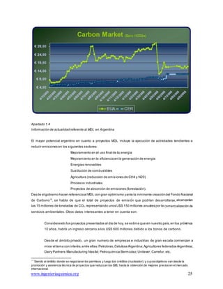 www.ingenieriaquimica.org 25
Apartado 1.4
Información de actualidad referente al MDL en Argentina
El mayor potencial argentino en cuanto a proyectos MDL incluye la ejecución de actividades tendientes a
reducir emisiones en los siguientes sectores:
Mejoramiento en el uso final de la energía
Mejoramiento en la eficiencia en la generación de energía
Energías renovables
Sustitución de combustibles
Agricultura (reducción de emisiones de CH4 y N20)
Procesos industriales
Proyectos de absorción de emisiones (forestación).
Desde el gobierno hacen referenciaal MDL con gran optimismo yante la inminente creacióndel Fondo Nacional
de Carbono15
, se habla de que el total de proyectos de emisión que podrían desarrollarse, alcanzarían
las 15 millones de toneladas de CO2,representando unos U$S 150 millones anuales por la comercialización de
servicios ambientales. Otros datos interesantes a tener en cuenta son:
Considerando los proyectos presentados al día de hoy, se estima que en nuestro país,en los próximos
10 años, habrá un ingreso cercano a los U$S 600 millones debido a los bonos de carbono.
Desde el ámbito privado, un gran numero de empresas e industrias de gran escala comienzan a
mirar el tema con interés,entre ellas:Petrobras;Celulosa Argentina;Agricultores federados Argentinos;
Dairy Partners Manufacturing Nestlé; Petroquímica Bermúdez; Unilever; Carrefur, etc.
15
Siendo el ámbito donde se negociaran los permisos y luego los créditos (nucleador); y cuyosobjetivos van desde la
promoción y asistencia técnica de proyectos que reduzcan los GEI, hasta la obtención de mejores precios en el mercado
internacional.
 