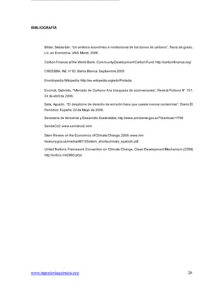 www.ingenieriaquimica.org 26
BIBLIOGRAFÍA
Bilder, Sebastián. “Un análisis económico e institucional de los bonos de carbono”. Tesis de grado,
Lic. en Economía,UNS.Marzo 2006
Carbon Finance at the World Bank: CommunityDevelopmentCarbon Fund.http://carbonfinance.org/
CREEBBA. IAE nº 82. Bahía Blanca.Septiembre 2005
Enciclopedia Wikipedia.http://es.wikipedia.org/wiki/Portada
Ensinck, Gabriela. “Mercado de Carbono A la búsqueda de ecoinversores”. Revista Fortuna N° 151.
24 de abril de 2006.
Sala, Agustín. “El desplome de derecho de emisión hace que cueste menos contaminar”. Diario El
Periódico.España. 22 de Mayo de 2006.
Secretaría de Ambiente y Desarrollo Sustentable. http://www.ambiente.gov.ar/?idarticulo=1766
SendeCo2.www.sendeco2.com
Stern Review on the Economics ofClimate Change,2006.www.hm-
treasury.gov.uk/media/A81/35/stern_shortsummary_spanish.pdf.
United Nations Framework Convention on Climate Change, Clean Development Mechanism (CDM)
http://unfccc.int/2860.php/
 