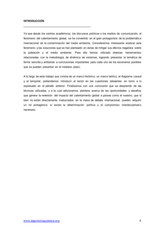 www.ingenieriaquimica.org 4
INTRODUCCIÓN
Ya sea desde los centros académicos, los discursos políticos o los medios de comunicación, el
fenómeno del calentamiento global, se ha convertido en el gran protagonista de la problemática
internacional de la contaminación del medio ambiente. Consideramos interesante analizar este
fenómeno y las soluciones que se han planteado en vistas de mitigar sus efectos negativos sobre
la población y el medio ambiente. Para ello hemos utilizado diversas herramientas
relacionadas con la metodología de dinámica de sistemas, logrando presentar la temática de
forma sencilla y arribando a conclusiones importantes para cada uno de los escenarios posibles
que se puedan presentar en el mediano plazo.
A lo largo de este trabajo que consta de un marco histórico, un marco teórico, el diagrama causal
y el temporal, pretendemos introducir al lector en las cuestiones relevantes en torno a lo
expresado en el párrafo anterior. Finalizamos con una conclusión que se desprende de las
técnicas utilizadas, y a la cual adicionamos planteos acerca de las oportunidades y desafíos
que genera la reversión del impacto del calentamiento global a países como el nuestro, que si
bien no están directamente involucrados en la mesa de debate internacional, pueden adquirir
un rol protagónico si existe la determinación política y el compromiso interdisciplinario
necesario.
 