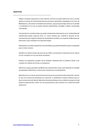 www.ingenieriaquimica.org 5
OBJETIVOS
Integrar conceptos adquiridos en otras materias, de forma de poder determinar cómo y cuando
aplicar el conjunto de herramientas teóricas que fueron aprendidas y trabajadas en el curso de
Modelización y Simulación de Sistemas Económicos, cuya principal ventaja radica en la claridad
y simplicidad con la cual se pueden abordar problemáticas complejas y extraer conclusiones
consistentes.
Comprender los acontecimientos que están directamente relacionados con la problemática del
calentamiento global, logrando armar un marco histórico que sustente la elección de los
mecanismos para mitigar los efectos del calentamiento climático, y en especial el Mecanismo de
Desarrollo Limpio analizado en el presente trabajo.
Representar un problema global de suma actualidad y que plantea desafíos de gran envergadura
para un futuro cercano.
Identificar los determinantes del precio de los CERs y comprender la interacción de los mismos
con los mercados con los que tienen vinculación.
Predecir las trayectorias posibles de las variables relevantes para el problema, frente a los
impactos de medidas de shocks y convergencia.
Difundir los rasgos generales del Mecanismo de Desarrollo Limpio, para despertar la inquietud
de eventuales interesados en este nuevo mercado que se está gestando.
Adentrarnos en una de las ramas de la economía que se encuentra en pleno desarrollo,como es
el caso de la Economía Ambiental, de manera de ir identificando nuestros intereses para un
futuro campo de acción laboral. Además tomamos este trabajo como un tablero de juego en el cual
podemos experimentar y crecer con las equivocaciones, para contribuir con nuestra formación
profesional.
 
