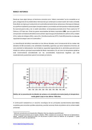 www.ingenieriaquimica.org 6
MARCO HISTORICO
Desde ya hace algún tiempo, el fenómeno conocido como “efecto invernadero” se ha convertido en el
gran protagonista de la problemática internacional que contempla la contaminación del medio ambiente.
Este efecto se origina por la absorción en la atmósfera terrestre de las radiaciones infrarrojas emitidas por
la superficie impidiendo queescapen al espacioexterior y aumentado asíla temperatura media del planeta2
.
Es esencial para la vida y de no existir este efecto, la temperatura promedio de la Tierra caería de 14º
Celsius a 19º bajo cero. Entre los gases responsables del efecto invernadero (GEI) que son parte de la
composición normalde la atmósfera seencuentran:vapor de agua (H2O);dióxido de carbono (CO2);metano
(CH4); oxidos de nitrógeno (NOx); ozono (O3); Clorofluorocarbonos (CFC).Cada GEIpresenta una diferente
capacidad de atrapar calor en la atmósfera. 3
La intensificación del efecto invernadero en las últimas décadas, como consecuencia de los niveles más
elevados de GEI asociados a las actividades industriales y agrícolas que viene realizando el hombre, así
como también la deforestación; han limitado la capacidad regenerativa de la atmósfera para eliminar el
dióxido de carbono (principal responsable del efecto invernadero). Es así como la temperatura global se
está incrementando sensiblemente con las considerables implicancias negativas que este
recalentamiento pueda tener para la humanidad y el entorno.
Grafico de la concentración de dióxido de carbono en la atmósfera terrestre (azul) y la temperatura
media global (rojo) en los últimos 1000 años.
A continuación realizaremos un racconto cronológico de los principales acontecimientos diplomáticos
sucedidos para encontrar posibles soluciones y acordar acciones frente al problema de la contaminación
ambiental.
2
Definición extraída de la enciclopedia libre Wikipedia (http://es.wikipedia.org/wiki/Portada)
3
El Panel Intergubernamental para el Cambio Climático (PICC) estableció el concepto de “Potencial de Calentamiento
Global” tomando como referencia al CO2 a fin de proveer un patrón común de medición. En el apartado 1.1 podrá
consultarse el cuadro de equivalencias.
 