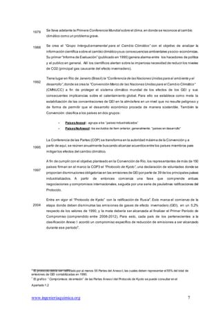 Apartado 1.2
www.ingenieriaquimica.org 7
1979
1988
1992
1995
1997
2004
Se lleva adelante la Primera Conferencia Mundial sobre el clima,en donde se reconoce al cambio
climático como un problema grave.
Se crea el “Grupo Intergubernamental para el Cambio Climático” con el objetivo de analizar la
información científica sobre el cambio climáticoysus consecuencias ambientales ysocio- económicas.
Su primer “Informe de Evaluación” (publicado en 1990) genera alarma entre los hacedores de política
y el publico en general. Allí los científicos alertan sobre la imperiosa necesidad de reducir los niveles
de CO2 (principal gas causante del efecto invernadero).
Tiene lugar en Río de Janeiro (Brasil) la “Conferencia de las Naciones Unidas para el ambiente y el
desarrollo”,donde se crea la “Convención Marco de las Naciones Unidas para el Cambio Climático”
(CMNUCC) a fin de proteger el sistema climático mundial de los efectos de los GEI y sus
consecuentes implicancias sobre el calentamiento global. Para ello se establece como meta la
estabilización de las concentraciones de GEI en la atmósfera en un nivel que no resulte peligroso y
de forma de permitir que el desarrollo económico proceda de manera sostenible. También la
Convención clasifica a los países en dos grupos:
- PaísesAnexoI : agrupa a los “países industrializados”
- PaísesNoAnexoI :los excluidos de ítem anterior, generalmente. “países en desarrollo”
La Conferencia de las Partes (COP) se transforma en la autoridad máxima de la Convención y a
partir de aquí, se reúnen anualmente buscando alcanzar acuerdos entre los países miembros para
mitigar los efectos del cambio climático.
A fin de cumplir con el objetivo planteado en la Convención de Río, los representantes de más de 150
países firman en el marco la COP3 el “Protocolo de Kyoto”, una declaración de voluntades donde se
proponían disminuciones obligatorias en las emisiones de GEIpor parte de 39 de los principales países
industrializados. A partir de entonces comienza una fase que comprende arduas
negociaciones y compromisos internacionales, seguida por una serie de paulatinas ratificaciones del
Protocolo.
Entra en vigor el “Protocolo de Kyoto” con la ratificación de Rusia4
. Esto marca el comienzo de la
etapa donde deben disminuirse las emisiones de gases de efecto invernadero (GEI), en un 5,2%
respecto de los valores de 1990, y la meta debería ser alcanzada al finalizar el Primer Período de
Compromiso (comprendido entre 2008-2012). Para esto, cada país de los pertenecientes a la
clasificación Anexo I acordó un compromiso específico de reducción de emisiones a ser alcanzado
durante ese período5
.
4
El protocolo debía ser ratificado por al menos 55 Partes del Anexo I, las cuales deben representar el55% del total de
emisiones de GEI contabilizadas en 1990.
5
El grafico “ Compromisos de emisión” de las Partes Anexo I del Protocolo de Kyoto se puede consultar en el
 
