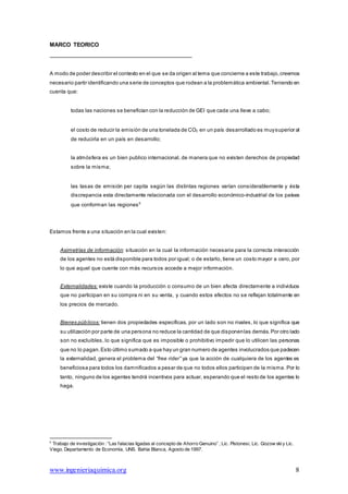 6
Trabajo de investigación : “Las falacias ligadas al concepto de Ahorro Genuino” ; Lic. Pistonesi, Lic. Gozow skiy Lic.
Viego. Departamento de Economía, UNS. Bahia Blanca, Agosto de 1997.
www.ingenieriaquimica.org 8
MARCO TEORICO
A modo de poder describir el contexto en el que se da origen al tema que concierne a este trabajo,creemos
necesario partir identificando una serie de conceptos que rodean a la problemática ambiental.Teniendo en
cuenta que:
todas las naciones se benefician con la reducción de GEI que cada una lleve a cabo;
el costo de reducir la emisión de una tonelada de CO2 en un país desarrollado es muysuperior al
de reducirla en un país en desarrollo;
la atmósfera es un bien publico internacional, de manera que no existen derechos de propiedad
sobre la misma;
las tasas de emisión per capita según las distintas regiones varían considerablemente y ésta
discrepancia esta directamente relacionada con el desarrollo económico-industrial de los países
que conforman las regiones6
Estamos frente a una situación en la cual existen:
Asimetrías de información: situación en la cual la información necesaria para la correcta interacción
de los agentes no está disponible para todos por igual; o de estarlo, tiene un costo mayor a cero, por
lo que aquel que cuente con más recursos accede a mejor información.
Externalidades: existe cuando la producción o consumo de un bien afecta directamente a individuos
que no participan en su compra ni en su venta, y cuando estos efectos no se reflejan totalmente en
los precios de mercado.
Bienes públicos: tienen dos propiedades específicas, por un lado son no rivales, lo que significa que
su utilización por parte de una persona no reduce la cantidad de que disponenlas demás.Por otro lado
son no excluibles, lo que significa que es imposible o prohibitivo impedir que lo utilicen las personas
que no lo pagan.Esto último sumado a que hay un gran numero de agentes involucrados que padecen
la externalidad, genera el problema del “free rider” ya que la acción de cualquiera de los agentes es
beneficiosa para todos los damnificados a pesar de que no todos ellos participen de la misma. Por lo
tanto, ninguno de los agentes tendrá incentivos para actuar, esperando que el resto de los agentes lo
haga.
 