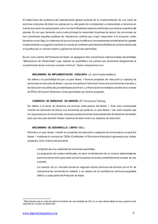 www.ingenieriaquimica.org 9
El tratamiento del problema del calentamiento global necesita de la implementación de una serie de
acciones conjuntas de todos los países por su alto grado de complejidad y universalidad, si tenemos en
cuenta que tanto los perjudicados como los damnificadores estamos distribuidos por toda la superficie del
planeta. Es así que, teniendo como meta principal la necesidad imperiosa de reducir las emisiones, se
han combinado aquellas políticas de intervención pública que mejor responden a la ecuación costo-
beneficio social.Bajo un sistemaen el que se busque modificar el comportamiento ambientalde los agentes
implementando un juegode incentivos en donde se combinen permisos transferibles de contaminaciónjunto
a la política de un umbral máximo y global de emisiones permitidas.
Es así como dentro del Protocolo de Kyoto se agregaron tres mecanismos internacionales denominados
“Mecanismos de Flexibilidad”, cuyo objetivo es posibilitar a los países que asumieron obligaciones, el
cumplimiento de las mismas a costos mínimos7
. Estos mecanismos son:
MECANISMO DE IMPLEMENTACIÓN CONJUNTA (JI: Joint Implementation)
Se refiere a la posibilidad de que un país Anexo I financie proyectos de reducción (o captura) de
emisiones en otro país de Anexo I que se encuentre en transición hacia una economía de mercado,y
tal reducción sea atribuida ycontabilizada al primero. La financiaciónse realizara a través de la compra
de ERUs (Emission Reduction Units) generadas por dichos proyectos.
COMERCIO DE DERECHOS DE EMISIÓN (ET: Emissions Trading)
Se refiere a la venta de derechos de emisión entre países del Anexo I. Este caso corresponde
cuando los esfuerzos de reducir sus emisiones por parte de un país Anexo I han sido mayores que
los requeridos por el compromiso,este país puedecomerciar esos excedentes de derechos de emisión
para que otro país también Anexo I alcance de este modo sus objetivos de reducción.
MECANISMO DE DESARROLLO LIMPIO (MDL)
Permite a un país Anexo I invertir en proyectos de reducción o captación de emisiones en un país No
Anexo I mediante la compra de CERs (Certificates of Emissions Reduction) generados por dichos
proyectos. Esto implica básicamente:
La fijación de una cuota total de emisiones permitidas;
La asignación de cuotas individuales, es decir, la distribución de un número determinado de
permisos de emisión para cada una de los países emisores,preferiblemente a través de una
subasta;
La creación de un mercado donde se negocien dichos permisos de emisión con el fin de
compensar las emisiones en defecto o en exceso de la cantidad de permisos asignados
(AAUs) a cada parte del Protocolo de Kyoto.
7
Recordemos que el costo de reducir la emisión de una tonelada de CO2 en un país desarrollado es muy superior al de
reducirla en un país en desarrollo.
 