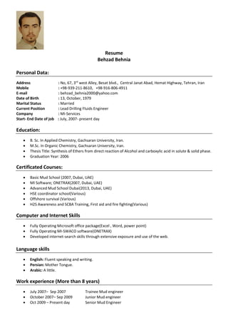 Resume
Behzad Behnia
Personal Data:
Address : No, 67, 3rd
west Alley, Besat blvd., Central Janat Abad, Hemat Highway, Tehran, Iran
Mobile : +98-939-211-8610, +98-916-806-4911
E-mail : behzad_behnia2000@yahoo.com
Date of Birth : 13, October, 1979
Marital Status : Married
Current Position : Lead Drilling Fluids Engineer
Company : MI-Services
Start- End Date of job : July, 2007- present day
Education:
 B. Sc. In Applied Chemistry, Gachsaran University, Iran.
 M.Sc. In Organic Chemistry, Gachsaran University, Iran.
 Thesis Title: Synthesis of Ethers from direct reaction of Alcohol and carboxylic acid in solute & solid phase.
 Graduation Year: 2006
Certificated Courses:
 Basic Mud School (2007, Dubai, UAE)
 MI Software; ONETRAX(2007, Dubai, UAE)
 Advanced Mud School Dubai(2013, Dubai, UAE)
 HSE coordinator school(Various)
 Offshore survival (Various)
 H2S Awareness and SCBA Training, First aid and fire fighting(Various)
Computer and Internet Skills
 Fully Operating Microsoft office package(Excel , Word, power point)
 Fully Operating MI-SWACO software(ONETRAX)
 Developed internet-search skills through extensive exposure and use of the web.
Language skills
 English: Fluent speaking and writing.
 Persian: Mother Tongue.
 Arabic: A little.
Work experience (More than 8 years)
 July 2007– Sep 2007 Trainee Mud engineer
 October 2007– Sep 2009 Junior Mud engineer
 Oct 2009 – Present day Senior Mud Engineer
 