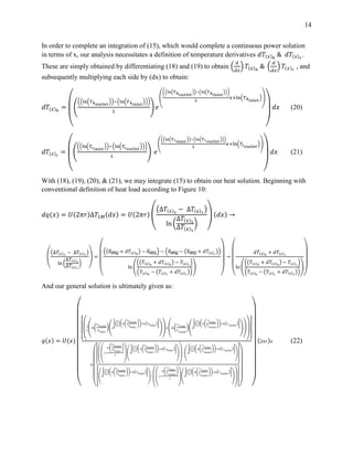 14
In order to complete an integration of (15), which would complete a continuous power solution
in terms of x, our analysis necessitates a definition of temperature derivatives 𝑑𝑇(𝑥)ℎ
& 𝑑𝑇(𝑥) 𝑐
.
These are simply obtained by differentiating (18) and (19) to obtain (
𝑑
𝑑𝑥
) 𝑇(𝑥)ℎ
& (
𝑑
𝑑𝑥
) 𝑇(𝑥) 𝑐
, and
subsequently multiplying each side by (dx) to obtain:
𝑑𝑇(𝑥)ℎ
=
(
(
((ln(𝑇ℎ 𝑜𝑢𝑡𝑙𝑒𝑡
))−(ln(𝑇ℎ 𝑖𝑛𝑙𝑒𝑡
)))
𝐿
) 𝑒
(
((ln(𝑇ℎ 𝑜𝑢𝑡𝑙𝑒𝑡
))−(ln(𝑇ℎ 𝑖𝑛𝑙𝑒𝑡
)))
𝐿
𝑥+ln(𝑇ℎ 𝑖𝑛𝑙𝑒𝑡
))
)
𝑑𝑥 (20)
𝑑𝑇(𝑥) 𝑐
=
(
(
((ln(𝑇𝑐 𝑖𝑛𝑙𝑒𝑡
))−(ln(𝑇𝑐 𝑜𝑢𝑡𝑙𝑒𝑡
)))
𝐿
) 𝑒
(
((ln(𝑇 𝑐 𝑖𝑛𝑙𝑒𝑡
))−(ln(𝑇 𝑐 𝑜𝑢𝑡𝑙𝑒𝑡
)))
𝐿
𝑥+ln(𝑇𝑐 𝑜𝑢𝑡𝑙𝑒𝑡
))
)
𝑑𝑥 (21)
With (18), (19), (20), & (21), we may integrate (15) to obtain our heat solution. Beginning with
conventional definition of heat load according to Figure 10:
𝑑𝑞(𝑥) = 𝑈(2𝜋𝑟)∆𝑇𝐿𝑀(𝑑𝑥) = 𝑈(2𝜋𝑟)
(
(∆𝑇(𝑥)2
− ∆𝑇(𝑥)1
)
ln (
∆𝑇(𝑥)2
∆𝑇(𝑥)1
)
)
(𝑑𝑥) →
(
(∆𝑇(𝑥)2
− ∆𝑇(𝑥)1
)
ln (
∆𝑇(𝑥)2
∆𝑇(𝑥)1
)
)
=
(
((𝑇(𝑥)ℎ
+ 𝑑𝑇(𝑥)ℎ
) − 𝑇(𝑥) 𝑐
) − (𝑇(𝑥)ℎ
− (𝑇(𝑥) 𝑐
+ 𝑑𝑇(𝑥) 𝑐
))
ln (
((𝑇(𝑥)ℎ
+ 𝑑𝑇(𝑥)ℎ
) − 𝑇(𝑥) 𝑐
)
(𝑇(𝑥)ℎ
− (𝑇(𝑥) 𝑐
+ 𝑑𝑇(𝑥) 𝑐
))
)
)
→
(
𝑑𝑇(𝑥)ℎ
+ 𝑑𝑇(𝑥) 𝑐
ln (
((𝑇(𝑥)ℎ
+ 𝑑𝑇(𝑥)ℎ
) − 𝑇(𝑥) 𝑐
)
(𝑇(𝑥)ℎ
− (𝑇(𝑥) 𝑐
+ 𝑑𝑇(𝑥) 𝑐
))
)
)
And our general solution is ultimately given as:
𝑞(𝑥) = 𝑈(𝑥)
(
[(
1
𝐿
(ln(
𝑇ℎ 𝑜𝑢𝑡𝑙𝑒𝑡
𝑇ℎ 𝑖𝑛𝑙𝑒𝑡
)( 𝑒
[(
1
𝐿
)(ln(
𝑇ℎ 𝑜𝑢𝑡𝑙𝑒𝑡
𝑇ℎ 𝑖𝑛𝑙𝑒𝑡
))+ln( 𝑇ℎ 𝑖𝑛𝑙𝑒𝑡
)]
))+(ln(
𝑇 𝑐𝑖𝑛𝑙𝑒𝑡
𝑇 𝑐 𝑜𝑢𝑡𝑙𝑒𝑡
)( 𝑒
[(
1
𝐿
)(ln(
𝑇 𝑐𝑖𝑛𝑙𝑒𝑡
𝑇 𝑐 𝑜𝑢𝑡𝑙𝑒𝑡
))+ln( 𝑇 𝑐 𝑜𝑢𝑡𝑙𝑒𝑡
)]
))
)]
𝑙𝑛
(
[((
1+
𝑙𝑛(
𝑇ℎ 𝑜𝑢𝑡𝑙𝑒𝑡
𝑇ℎ 𝑖𝑛𝑙𝑒𝑡
)
𝐿
)
(
𝑒
[(
1
𝐿
)(𝑙𝑛(
𝑇ℎ 𝑜𝑢𝑡𝑙𝑒𝑡
𝑇ℎ 𝑖𝑛𝑙𝑒𝑡
))+𝑙𝑛( 𝑇ℎ 𝑖𝑛𝑙𝑒𝑡
)]
)
)
−
(
𝑒
[(
1
𝐿
)(𝑙𝑛(
𝑇 𝑐𝑖𝑛𝑙𝑒𝑡
𝑇 𝑐 𝑜𝑢𝑡𝑙𝑒𝑡
))+𝑙𝑛( 𝑇 𝑐 𝑜𝑢𝑡𝑙𝑒𝑡
)]
)
]
[
(
𝑒
[(
1
𝐿
)(ln(
𝑇ℎ 𝑜𝑢𝑡𝑙𝑒𝑡
𝑇ℎ 𝑖𝑛𝑙𝑒𝑡
))+ln( 𝑇ℎ 𝑖𝑛𝑙𝑒𝑡
)]
)
−
((
1+
ln(
𝑇 𝑐𝑖𝑛𝑙𝑒𝑡
𝑇 𝑐 𝑜𝑢𝑡𝑙𝑒𝑡
)
𝐿
)
(
𝑒
[(
1
𝐿
)(ln(
𝑇 𝑐𝑖𝑛𝑙𝑒𝑡
𝑇 𝑐 𝑜𝑢𝑡𝑙𝑒𝑡
))+ln( 𝑇 𝑐 𝑜𝑢𝑡𝑙𝑒𝑡
)]
)
)] ) )
(2𝜋𝑟) 𝑥 (22)
 