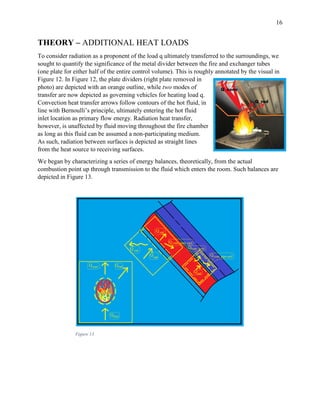 16
THEORY – ADDITIONAL HEAT LOADS
To consider radiation as a proponent of the load q ultimately transferred to the surroundings, we
sought to quantify the significance of the metal divider between the fire and exchanger tubes
(one plate for either half of the entire control volume). This is roughly annotated by the visual in
Figure 12. In Figure 12, the plate dividers (right plate removed in
photo) are depicted with an orange outline, while two modes of
transfer are now depicted as governing vehicles for heating load q.
Convection heat transfer arrows follow contours of the hot fluid, in
line with Bernoulli’s principle, ultimately entering the hot fluid
inlet location as primary flow energy. Radiation heat transfer,
however, is unaffected by fluid moving throughout the fire chamber
as long as this fluid can be assumed a non-participating medium.
As such, radiation between surfaces is depicted as straight lines
from the heat source to receiving surfaces.
We began by characterizing a series of energy balances, theoretically, from the actual
combustion point up through transmission to the fluid which enters the room. Such balances are
depicted in Figure 13.
Figure 13
 