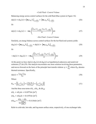 18
~Cold Fluid~ Control Volume
Balancing energy across control surfaces for the cold fluid (blue system in Figure 14):
𝑑𝑞(𝑥) + 𝑑𝑞 𝑐(𝑥) + [𝒎 𝑐 𝑐 𝑝 𝑐
𝑇𝑐]
𝑥+(
𝑑𝑥
2
)
= [𝒎 𝑐 𝑐 𝑝 𝑐
𝑇𝑐]
𝑥−(
𝑑𝑥
2
)
(26)
Or
𝑑𝑞(𝑥) + 𝑑𝑞 𝑐(𝑥) = −𝒎 𝑐 (
([𝑐 𝑝 𝑐 𝑇𝑐]
𝑥+(
𝑑𝑥
2
)
−[𝑐 𝑝 𝑐 𝑇𝑐]
𝑥−(
𝑑𝑥
2
)
)
𝑑𝑥
) 𝑑𝑥 (27)
~Hot Fluid~ Control Volume
Similarly, an energy balance across control surfaces for the hot fluid (red system) yields:
𝑑𝑞ℎ(𝑥) + [𝒎ℎ 𝑐 𝑝ℎ
𝑇ℎ]
𝑥−(
𝑑𝑥
2
)
= 𝑑𝑞(𝑥) + [𝒎ℎ 𝑐 𝑝ℎ
𝑇ℎ]
𝑥+(
𝑑𝑥
2
)
(28)
Or
−𝑑𝑞(𝑥) + 𝑑𝑞ℎ(𝑥) = +𝒎ℎ (
([𝑐 𝑝ℎ
𝑇ℎ]
𝑥+(
𝑑𝑥
2
)
−[𝑐 𝑝ℎ
𝑇ℎ]
𝑥−(
𝑑𝑥
2
)
)
𝑑𝑥
) 𝑑𝑥 (29)
At this point we have 𝑑𝑞(𝑥), 𝑑𝑞 𝑐(𝑥), & 𝑑𝑞ℎ(𝑥) as hypothetical unknowns and nontrivial
solutions (27) & (29). Our analysis necessitates one more solution involving these parameters,
and moves forward on the basis of the principle heat transfer relation: 𝑞 =
∆𝑇
𝑅 𝑡ℎ
where 𝑅𝑡ℎ denotes
thermal resistance. Specifically,
𝑑𝑞(𝑥) =
𝑇(𝑥)ℎ
−𝑇(𝑥) 𝑐
𝑅 𝑡ℎ
(30)
Where
𝑅𝑡ℎ = [(
1
ℎ(𝑥) 𝑐
𝑑𝐴 𝑐
) + (
𝐷ℎ−𝐷 𝑐
2𝑘𝑑𝐴 𝐿𝑀
) + (
1
ℎ(𝑥)ℎ
𝑑𝐴ℎ
)] (31)
And the three area terms 𝑑𝐴 𝑐 , 𝑑𝐴ℎ , & 𝑑𝐴 𝐿𝑀
𝑑𝐴 𝑐 = 𝜋𝐷𝑐 𝑑𝑥 = 0.1077𝑑𝑥 [𝑚2
]
𝑑𝐴ℎ = 𝜋𝐷ℎ 𝑑𝑥 = 0.1197𝑑𝑥 [𝑚2
]
𝑑𝐴 𝐿𝑀 =
𝑑𝐴ℎ − 𝑑𝐴 𝑐
ln (
𝑑𝐴ℎ
𝑑𝐴 𝑐
)
= 0.1136𝑑𝑥 [𝑚2
]
Refer to cold-side, hot-side, and log-mean surface areas, respectively, of one exchanger tube.
 