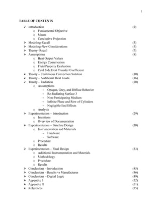 1
TABLE OF CONTENTS
 Introduction (2)
o Fundamental Objective
o Means
o Conclusive Projection
 Modeling-Recall (3)
 Modeling-New Considerations (5)
 Theory- Recall (7)
 Assumptions (8)
o Heat Output Values
o Energy Conservation
o Fluid Property Evaluation
o Cold Side Heat Transfer Coefficient
 Theory – Continuous Convection Solution (10)
 Theory – Additional Heat Loads (16)
 Theory – Radiation (20)
o Assumptions
- Opaque, Gray, and Diffuse Behavior
- Re-Radiating Surface 3
- Non-Participating Medium
- Infinite Plane and Row of Cylinders
- Negligible End Effects
o Analysis
 Experimentation – Introduction (29)
o Intentions
o Overview of Documentation
 Experimentation – Baseline Design (30)
o Instrumentation and Materials
- Hardware
- Software
o Procedure
o Results
 Experimentation – Final Design (33)
o Additional Instrumentation and Materials
o Methodology
o Procedure
o Results
 Conclusions – Introduction (45)
 Conclusions – Results vs Manufactures (46)
 Conclusions – Digital Logic (49)
 Appendix I (52)
 Appendix II (61)
 References (75)
 