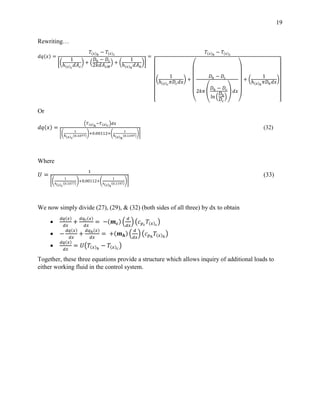 19
Rewriting…
𝑑𝑞(𝑥) =
𝑇(𝑥)ℎ
− 𝑇(𝑥) 𝑐
[(
1
ℎ(𝑥) 𝑐
𝑑𝐴 𝑐
) + (
𝐷ℎ − 𝐷𝑐
2𝑘𝑑𝐴 𝐿𝑀
) + (
1
ℎ(𝑥)ℎ
𝑑𝐴ℎ
)]
=
𝑇(𝑥)ℎ
− 𝑇(𝑥) 𝑐
[
(
1
ℎ(𝑥) 𝑐
𝜋𝐷𝑐 𝑑𝑥
) +
(
𝐷ℎ − 𝐷𝑐
2𝑘𝜋 (
𝐷ℎ − 𝐷𝑐
ln (
𝐷ℎ
𝐷𝑐
)
) 𝑑𝑥
)
+ (
1
ℎ(𝑥)ℎ
𝜋𝐷ℎ 𝑑𝑥
)
]
Or
𝑑𝑞(𝑥) =
(𝑇(𝑥)ℎ
−𝑇(𝑥) 𝑐
)𝑑𝑥
[(
1
ℎ(𝑥) 𝑐
(0.1077)
)+0.00112+(
1
ℎ(𝑥)ℎ
(0.1197)
)]
(32)
Where
𝑈 =
1
[(
1
ℎ( 𝑥) 𝑐
(0.1077)
)+0.00112+(
1
ℎ( 𝑥)ℎ
(0.1197)
)]
(33)
We now simply divide (27), (29), & (32) (both sides of all three) by dx to obtain

𝑑𝑞(𝑥)
𝑑𝑥
+
𝑑𝑞 𝑐(𝑥)
𝑑𝑥
= −(𝒎 𝒄) (
𝑑
𝑑𝑥
) (𝑐 𝑝 𝑐
𝑇(𝑥) 𝑐
)
 −
𝑑𝑞(𝑥)
𝑑𝑥
+
𝑑𝑞ℎ(𝑥)
𝑑𝑥
= +(𝒎 𝒉) (
𝑑
𝑑𝑥
) (𝑐 𝑝ℎ
𝑇(𝑥)ℎ
)

𝑑𝑞(𝑥)
𝑑𝑥
= 𝑈(𝑇(𝑥)ℎ
− 𝑇(𝑥) 𝑐
)
Together, these three equations provide a structure which allows inquiry of additional loads to
either working fluid in the control system.
 