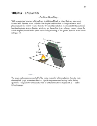 20
THEORY – RADIATION
~Problem Modelling~
With an analytical structure which allows for additional loads to either fluid, we may move
forward with focus on actual radiation. For the portion of the heat exchanger wherein metal
plates separate the control volume from the fire chamber, radiation is considered to be additional
heat loading to the system. In other words, we are focused the heat exchanger control volume for
which the plate dividers make up the lower-facing boundary of the system, depicted by the visual
in Figure 15.
Figure 15
The green enclosure represents half of the entire system for which radiation, from the plate
divider (dark gray), is considered to be a significant proponent of heating load q during
operation. This geometry of this subsystem is further annotated in Figures 16 & 17 on the
following page.
 