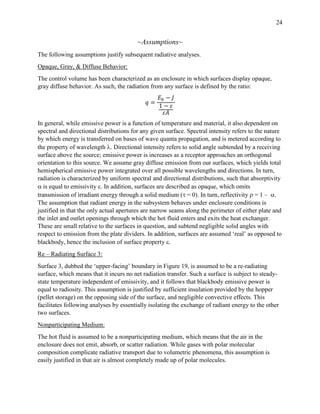 24
~Assumptions~
The following assumptions justify subsequent radiative analyses.
Opaque, Gray, & Diffuse Behavior:
The control volume has been characterized as an enclosure in which surfaces display opaque,
gray diffuse behavior. As such, the radiation from any surface is defined by the ratio:
𝑞 =
𝐸 𝑏 − 𝐽
1 − 𝜀
𝜀𝐴
In general, while emissive power is a function of temperature and material, it also dependent on
spectral and directional distributions for any given surface. Spectral intensity refers to the nature
by which energy is transferred on bases of wave quanta propagation, and is metered according to
the property of wavelength . Directional intensity refers to solid angle subtended by a receiving
surface above the source; emissive power is increases as a receptor approaches an orthogonal
orientation to this source. We assume gray diffuse emission from our surfaces, which yields total
hemispherical emissive power integrated over all possible wavelengths and directions. In turn,
radiation is characterized by uniform spectral and directional distributions, such that absorptivity
 is equal to emissivity . In addition, surfaces are described as opaque, which omits
transmission of irradiant energy through a solid medium ( = 0). In turn, reflectivity  = 1 – .
The assumption that radiant energy in the subsystem behaves under enclosure conditions is
justified in that the only actual apertures are narrow seams along the perimeter of either plate and
the inlet and outlet openings through which the hot fluid enters and exits the heat exchanger.
These are small relative to the surfaces in question, and subtend negligible solid angles with
respect to emission from the plate dividers. In addition, surfaces are assumed ‘real’ as opposed to
blackbody, hence the inclusion of surface property .
Re – Radiating Surface 3:
Surface 3, dubbed the ‘upper-facing’ boundary in Figure 19, is assumed to be a re-radiating
surface, which means that it incurs no net radiation transfer. Such a surface is subject to steady-
state temperature independent of emissivity, and it follows that blackbody emissive power is
equal to radiosity. This assumption is justified by sufficient insulation provided by the hopper
(pellet storage) on the opposing side of the surface, and negligible convective effects. This
facilitates following analyses by essentially isolating the exchange of radiant energy to the other
two surfaces.
Nonparticipating Medium:
The hot fluid is assumed to be a nonparticipating medium, which means that the air in the
enclosure does not emit, absorb, or scatter radiation. While gases with polar molecular
composition complicate radiative transport due to volumetric phenomena, this assumption is
easily justified in that air is almost completely made up of polar molecules.
 